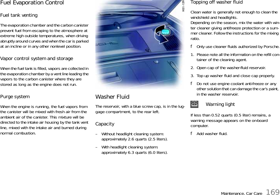 Maintenance, Car Care 169Fuel Evaporation Control Fuel tank venting The evaporation chamber and the carbon canister prevent fuel from escaping to the atmosphere at extreme high outside temperatures, when driving abruptly around curves and when the car is parked at an incline or in any other nonlevel position. Vapor control system and storage When the fuel tank is filled, vapors are collected in the evaporation chamber by a vent line leading the vapors to the carbon canister where they are stored as long as the engine does not run. Purge system When the engine is running, the fuel vapors from the canister will be mixed with fresh air from the ambient air of the canister. This mixture will be directed to the intake air housing by the tank vent line, mixed with the intake air and burned during normal combustion.Washer FluidThe reservoir, with a blue screw cap, is in the lug-gage compartment, to the rear left. Capacity – Without headlight cleaning system:approximately 2.6 quarts (2.5 liters). – With headlight cleaning system: approximately 6.3 quarts (6.0 liters). Topping off washer fluidClean water is generally not enough to clean the windshield and headlights.Depending on the season, mix the water with win-ter cleaner giving antifreeze protection or a sum-mer cleaner. Follow the instructions for the mixing ratio. fOnly use cleaner fluids authorized by Porsche.1. Please note all the information on the refill con-tainer of the cleaning agent.2. Open cap of the washer-fluid reservoir.3. Top up washer fluid and close cap properly.fDo not use engine coolant anti-freeze or any other solution that can damage the car’s paint, in the washer reservoir. If less than 0.52 quarts (0.5 liter) remains, a warning message appears on the on-board computer.fAdd washer fluid.Warning light 