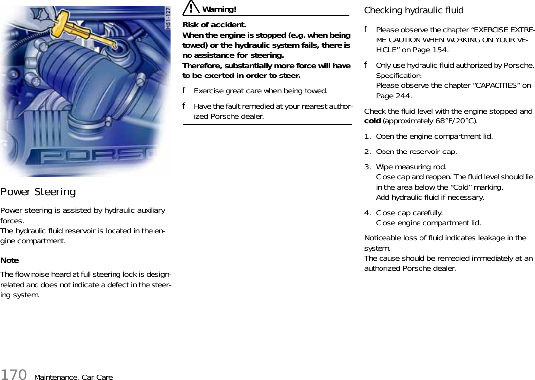 170 Maintenance, Car CarePower Steering Power steering is assisted by hydraulic auxiliary forces.The hydraulic fluid reservoir is located in the en-gine compartment. NoteThe flow noise heard at full steering lock is design-related and does not indicate a defect in the steer-ing system.  Warning!Risk of accident. When the engine is stopped (e.g. when being towed) or the hydraulic system fails, there is no assistance for steering.Therefore, substantially more force will have to be exerted in order to steer. fExercise great care when being towed. fHave the fault remedied at your nearest author-ized Porsche dealer. Checking hydraulic fluid fPlease observe the chapter “EXERCISE EXTRE-ME CAUTION WHEN WORKING ON YOUR VE-HICLE” on Page 154.fOnly use hydraulic fluid authorized by Porsche.Specification:Please observe the chapter “CAPACITIES” on Page 244.Check the fluid level with the engine stopped and cold (approximately 68°F/20°C).1. Open the engine compartment lid. 2. Open the reservoir cap. 3. Wipe measuring rod.Close cap and reopen. The fluid level should lie in the area below the “Cold” marking. Add hydraulic fluid if necessary. 4. Close cap carefully.Close engine compartment lid. Noticeable loss of fluid indicates leakage in the system.The cause should be remedied immediately at an authorized Porsche dealer. 
