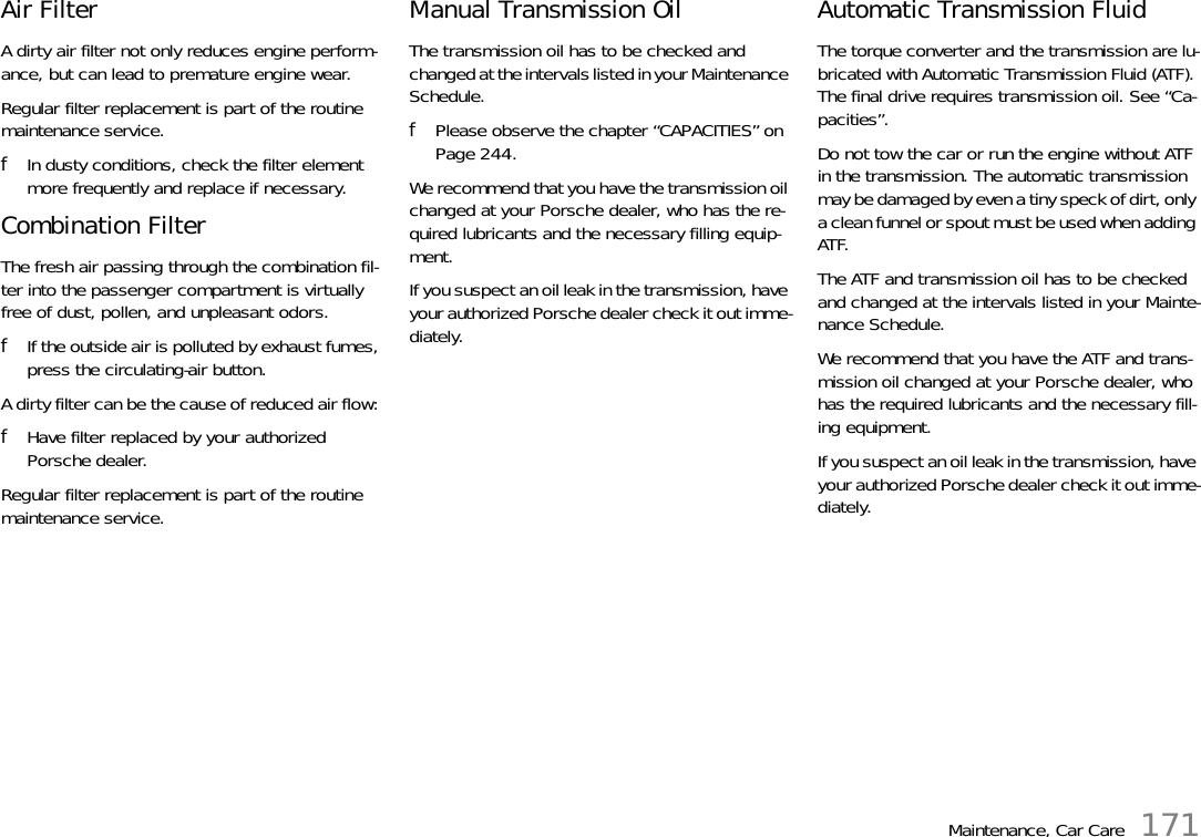 Maintenance, Car Care 171Air Filter A dirty air filter not only reduces engine perform-ance, but can lead to premature engine wear. Regular filter replacement is part of the routine maintenance service. fIn dusty conditions, check the filter element more frequently and replace if necessary.Combination Filter The fresh air passing through the combination fil-ter into the passenger compartment is virtually free of dust, pollen, and unpleasant odors. fIf the outside air is polluted by exhaust fumes, press the circulating-air button.A dirty filter can be the cause of reduced air flow: fHave filter replaced by your authorized Porsche dealer.Regular filter replacement is part of the routine maintenance service. Manual Transmission Oil The transmission oil has to be checked and changed at the intervals listed in your Maintenance Schedule. fPlease observe the chapter “CAPACITIES” on Page 244. We recommend that you have the transmission oil changed at your Porsche dealer, who has the re-quired lubricants and the necessary filling equip-ment. If you suspect an oil leak in the transmission, have your authorized Porsche dealer check it out imme-diately. Automatic Transmission Fluid The torque converter and the transmission are lu-bricated with Automatic Transmission Fluid (ATF). The final drive requires transmission oil. See “Ca-pacities”. Do not tow the car or run the engine without ATF in the transmission. The automatic transmission may be damaged by even a tiny speck of dirt, only a clean funnel or spout must be used when adding ATF. The ATF and transmission oil has to be checked and changed at the intervals listed in your Mainte-nance Schedule. We recommend that you have the ATF and trans-mission oil changed at your Porsche dealer, who has the required lubricants and the necessary fill-ing equipment. If you suspect an oil leak in the transmission, have your authorized Porsche dealer check it out imme-diately. 