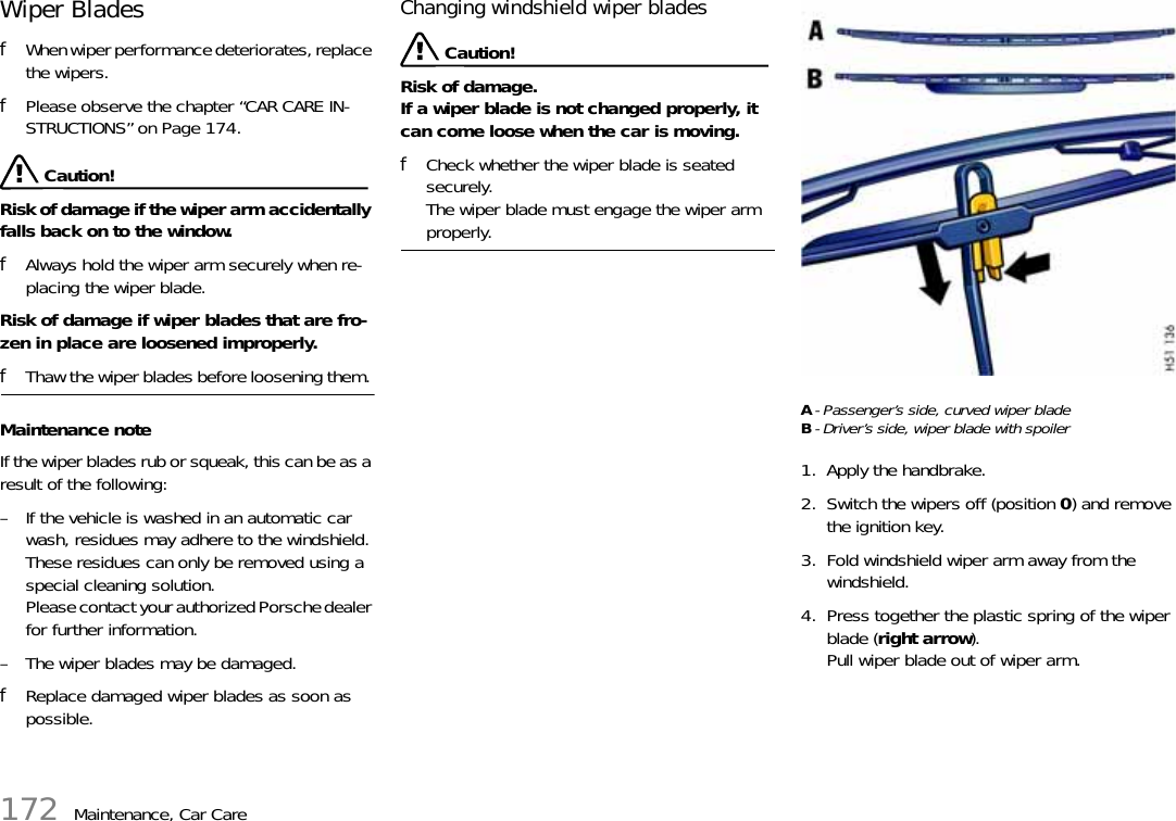 172 Maintenance, Car CareWiper Blades fWhen wiper performance deteriorates, replace the wipers. fPlease observe the chapter “CAR CARE IN-STRUCTIONS” on Page 174. Caution!Risk of damage if the wiper arm accidentally falls back on to the window. fAlways hold the wiper arm securely when re-placing the wiper blade.Risk of damage if wiper blades that are fro-zen in place are loosened improperly. fThaw the wiper blades before loosening them. Maintenance noteIf the wiper blades rub or squeak, this can be as a result of the following:– If the vehicle is washed in an automatic car wash, residues may adhere to the windshield. These residues can only be removed using a special cleaning solution. Please contact your authorized Porsche dealer for further information.– The wiper blades may be damaged.fReplace damaged wiper blades as soon as possible.Changing windshield wiper blades Caution!Risk of damage.If a wiper blade is not changed properly, it can come loose when the car is moving.fCheck whether the wiper blade is seated securely.The wiper blade must engage the wiper arm properly.A- Passenger’s side, curved wiper bladeB- Driver’s side, wiper blade with spoiler1. Apply the handbrake.2. Switch the wipers off (position 0) and remove the ignition key.3. Fold windshield wiper arm away from the windshield.4. Press together the plastic spring of the wiper blade (right arrow).Pull wiper blade out of wiper arm.