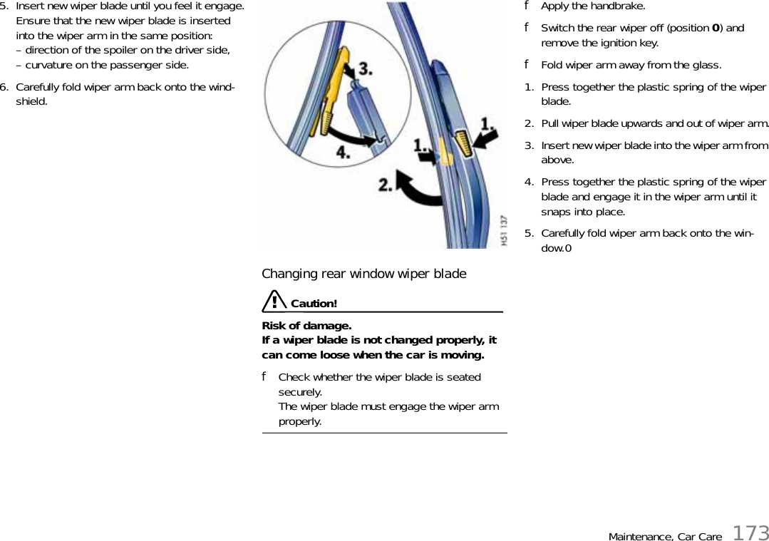 Maintenance, Car Care 1735. Insert new wiper blade until you feel it engage.Ensure that the new wiper blade is inserted into the wiper arm in the same position:– direction of the spoiler on the driver side,– curvature on the passenger side.6. Carefully fold wiper arm back onto the wind-shield.Changing rear window wiper blade Caution!Risk of damage.If a wiper blade is not changed properly, it can come loose when the car is moving.fCheck whether the wiper blade is seated securely.The wiper blade must engage the wiper arm properly.fApply the handbrake.fSwitch the rear wiper off (position 0) and remove the ignition key.fFold wiper arm away from the glass.1. Press together the plastic spring of the wiper blade.2. Pull wiper blade upwards and out of wiper arm.3. Insert new wiper blade into the wiper arm from above.4. Press together the plastic spring of the wiper blade and engage it in the wiper arm until it snaps into place.5. Carefully fold wiper arm back onto the win-dow.0