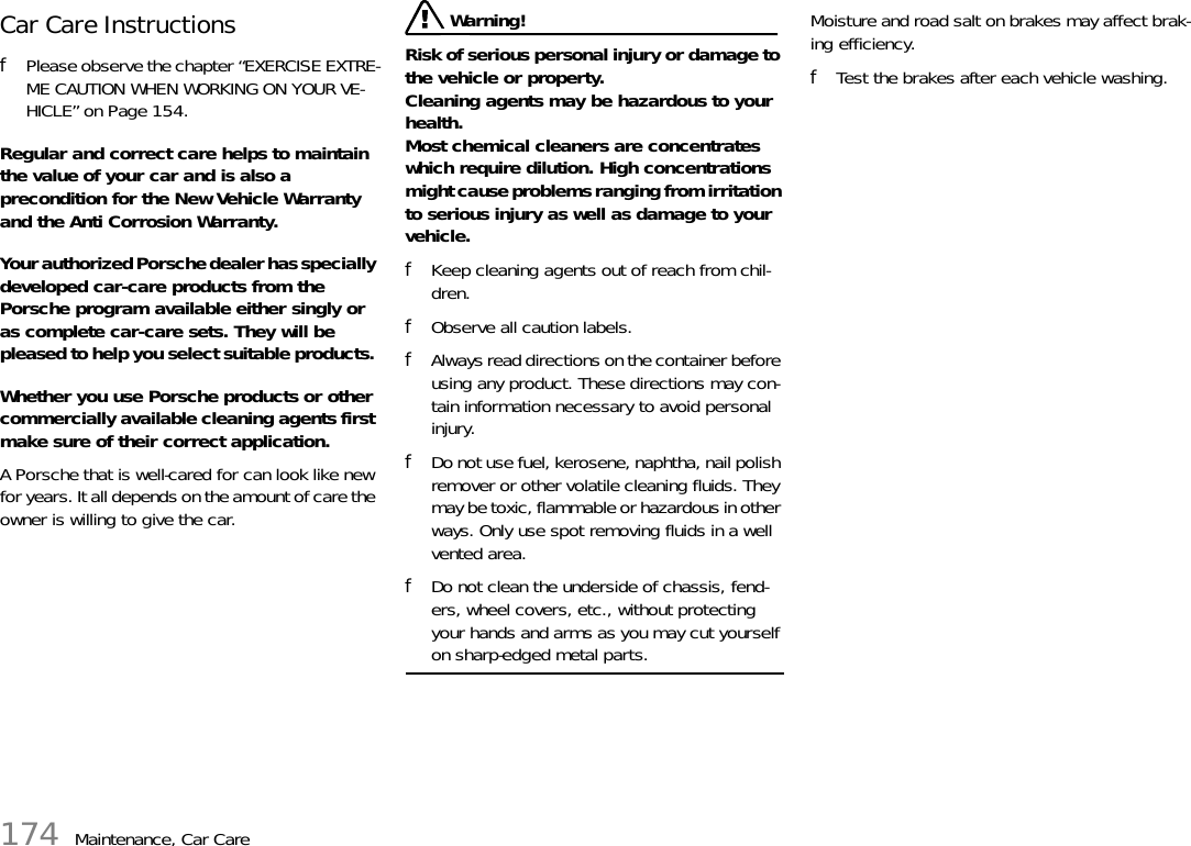 174 Maintenance, Car CareCar Care Instructions fPlease observe the chapter “EXERCISE EXTRE-ME CAUTION WHEN WORKING ON YOUR VE-HICLE” on Page 154.Regular and correct care helps to maintain the value of your car and is also a precondition for the New Vehicle Warranty and the Anti Corrosion Warranty. Your authorized Porsche dealer has specially developed car-care products from the Porsche program available either singly or as complete car-care sets. They will be pleased to help you select suitable products. Whether you use Porsche products or other commercially available cleaning agents first make sure of their correct application. A Porsche that is well-cared for can look like new for years. It all depends on the amount of care the owner is willing to give the car.  Warning!Risk of serious personal injury or damage to the vehicle or property.Cleaning agents may be hazardous to your health.Most chemical cleaners are concentrates which require dilution. High concentrations might cause problems ranging from irritation to serious injury as well as damage to your vehicle. fKeep cleaning agents out of reach from chil-dren. fObserve all caution labels. fAlways read directions on the container before using any product. These directions may con-tain information necessary to avoid personal injury. fDo not use fuel, kerosene, naphtha, nail polish remover or other volatile cleaning fluids. They may be toxic, flammable or hazardous in other ways. Only use spot removing fluids in a well vented area. fDo not clean the underside of chassis, fend-ers, wheel covers, etc., without protecting your hands and arms as you may cut yourself on sharp-edged metal parts. Moisture and road salt on brakes may affect brak-ing efficiency. fTest the brakes after each vehicle washing.