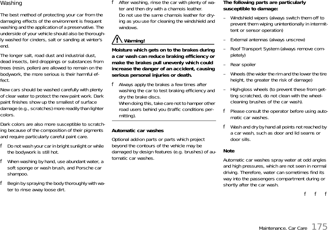 Maintenance, Car Care 175Washing The best method of protecting your car from the damaging effects of the environment is frequent washing and the application of a preservative. The underside of your vehicle should also be thorough-ly washed for cinders, salt or sanding at winter’s end. The longer salt, road dust and industrial dust, dead insects, bird droppings or substances from trees (resin, pollen) are allowed to remain on the bodywork, the more serious is their harmful ef-fect. New cars should be washed carefully with plenty of clear water to protect the new paint work. Dark paint finishes show up the smallest of surface damage (e.g., scratches) more readily than lighter colors. Dark colors are also more susceptible to scratch-ing because of the composition of their pigments and require particularly careful paint care. fDo not wash your car in bright sunlight or while the bodywork is still hot. fWhen washing by hand, use abundant water, a soft sponge or wash brush, and Porsche car shampoo. fBegin by spraying the body thoroughly with wa-ter to rinse away loose dirt. fAfter washing, rinse the car with plenty of wa-ter and then dry with a chamois leather.Do not use the same chamois leather for dry-ing as you use for cleaning the windshield and windows.  Warning!Moisture which gets on to the brakes during a car wash can reduce braking efficiency or make the brakes pull unevenly which could increase the danger of an accident, causing serious personal injuries or death. fAlways apply the brakes a few times after washing the car to test braking efficiency and dry the brake discs.When doing this, take care not to hamper other road users behind you (traffic conditions per-mitting). Automatic car washes Optional add-on parts or parts which project beyond the contours of the vehicle may be damaged by design features (e.g. brushes) of au-tomatic car washes. The following parts are particularly susceptible to damage: – Windshield wipers (always switch them off to prevent them wiping unintentionally in intermit-tent or sensor operation) – External antennas (always unscrew)– Roof Transport System (always remove com-pletely) – Rear spoiler– Wheels (the wider the rim and the lower the tire height, the greater the risk of damage) – High-gloss wheels (to prevent these from get-ting scratched, do not clean with the wheel-cleaning brushes of the car wash). fPlease consult the operator before using auto-matic car washes. fWash and dry by hand all points not reached by a car wash, such as door and lid seams or door sills. NoteAutomatic car washes spray water at odd angles and high pressures, which are not seen in normal driving. Therefore, water can sometimes find its way into the passengers compartment during or shortly after the car wash.f   f   f