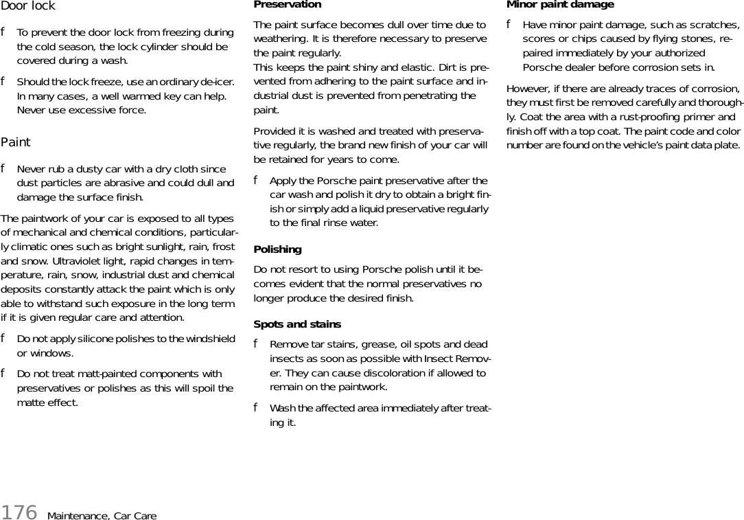 176 Maintenance, Car CareDoor lock fTo prevent the door lock from freezing during the cold season, the lock cylinder should be covered during a wash. fShould the lock freeze, use an ordinary de-icer. In many cases, a well warmed key can help. Never use excessive force.Paint fNever rub a dusty car with a dry cloth since dust particles are abrasive and could dull and damage the surface finish.The paintwork of your car is exposed to all types of mechanical and chemical conditions, particular-ly climatic ones such as bright sunlight, rain, frost and snow. Ultraviolet light, rapid changes in tem-perature, rain, snow, industrial dust and chemical deposits constantly attack the paint which is only able to withstand such exposure in the long term if it is given regular care and attention. fDo not apply silicone polishes to the windshield or windows. fDo not treat matt-painted components with preservatives or polishes as this will spoil the matte effect. Preservation The paint surface becomes dull over time due to weathering. It is therefore necessary to preserve the paint regularly.This keeps the paint shiny and elastic. Dirt is pre-vented from adhering to the paint surface and in-dustrial dust is prevented from penetrating the paint. Provided it is washed and treated with preserva-tive regularly, the brand new finish of your car will be retained for years to come. fApply the Porsche paint preservative after the car wash and polish it dry to obtain a bright fin-ish or simply add a liquid preservative regularly to the final rinse water. PolishingDo not resort to using Porsche polish until it be-comes evident that the normal preservatives no longer produce the desired finish. Spots and stains fRemove tar stains, grease, oil spots and dead insects as soon as possible with Insect Remov-er. They can cause discoloration if allowed to remain on the paintwork. fWash the affected area immediately after treat-ing it. Minor paint damage fHave minor paint damage, such as scratches, scores or chips caused by flying stones, re-paired immediately by your authorized Porsche dealer before corrosion sets in.However, if there are already traces of corrosion, they must first be removed carefully and thorough-ly. Coat the area with a rust-proofing primer and finish off with a top coat. The paint code and color number are found on the vehicle’s paint data plate. 