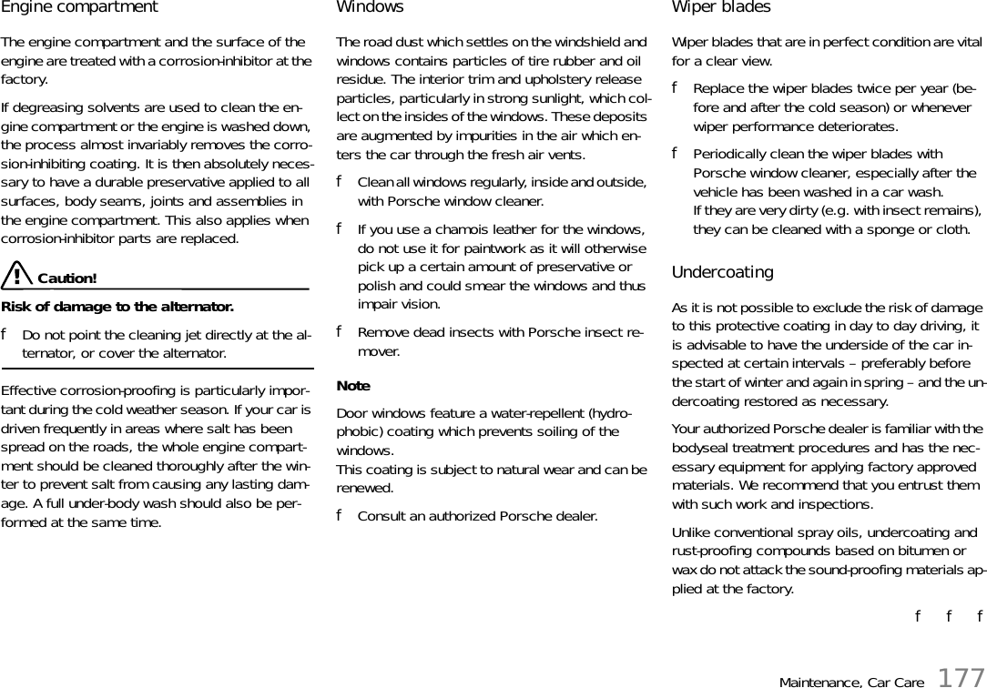 Maintenance, Car Care 177Engine compartment The engine compartment and the surface of the engine are treated with a corrosion-inhibitor at the factory. If degreasing solvents are used to clean the en-gine compartment or the engine is washed down, the process almost invariably removes the corro-sion-inhibiting coating. It is then absolutely neces-sary to have a durable preservative applied to all surfaces, body seams, joints and assemblies in the engine compartment. This also applies when corrosion-inhibitor parts are replaced.  Caution!Risk of damage to the alternator. fDo not point the cleaning jet directly at the al-ternator, or cover the alternator.Effective corrosion-proofing is particularly impor-tant during the cold weather season. If your car is driven frequently in areas where salt has been spread on the roads, the whole engine compart-ment should be cleaned thoroughly after the win-ter to prevent salt from causing any lasting dam-age. A full under-body wash should also be per-formed at the same time. Windows The road dust which settles on the windshield and windows contains particles of tire rubber and oil residue. The interior trim and upholstery release particles, particularly in strong sunlight, which col-lect on the insides of the windows. These deposits are augmented by impurities in the air which en-ters the car through the fresh air vents. fClean all windows regularly, inside and outside, with Porsche window cleaner. fIf you use a chamois leather for the windows, do not use it for paintwork as it will otherwise pick up a certain amount of preservative or polish and could smear the windows and thus impair vision. fRemove dead insects with Porsche insect re-mover. NoteDoor windows feature a water-repellent (hydro-phobic) coating which prevents soiling of the windows. This coating is subject to natural wear and can be renewed.fConsult an authorized Porsche dealer.Wiper blades Wiper blades that are in perfect condition are vital for a clear view. fReplace the wiper blades twice per year (be-fore and after the cold season) or whenever wiper performance deteriorates. fPeriodically clean the wiper blades with Porsche window cleaner, especially after the vehicle has been washed in a car wash.If they are very dirty (e.g. with insect remains), they can be cleaned with a sponge or cloth. Undercoating As it is not possible to exclude the risk of damage to this protective coating in day to day driving, it is advisable to have the underside of the car in-spected at certain intervals – preferably before the start of winter and again in spring – and the un-dercoating restored as necessary. Your authorized Porsche dealer is familiar with the bodyseal treatment procedures and has the nec-essary equipment for applying factory approved materials. We recommend that you entrust them with such work and inspections. Unlike conventional spray oils, undercoating and rust-proofing compounds based on bitumen or wax do not attack the sound-proofing materials ap-plied at the factory. f   f   f