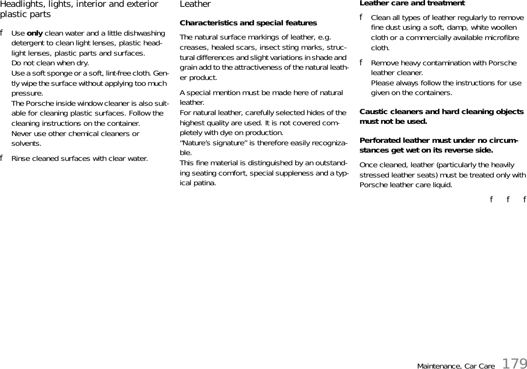 Maintenance, Car Care 179Headlights, lights, interior and exterior plastic parts fUse only clean water and a little dishwashing detergent to clean light lenses, plastic head-light lenses, plastic parts and surfaces.Do not clean when dry.Use a soft sponge or a soft, lint-free cloth. Gen-tly wipe the surface without applying too much pressure.The Porsche inside window cleaner is also suit-able for cleaning plastic surfaces. Follow the cleaning instructions on the container.Never use other chemical cleaners or solvents. fRinse cleaned surfaces with clear water. Leather Characteristics and special features The natural surface markings of leather, e.g. creases, healed scars, insect sting marks, struc-tural differences and slight variations in shade and grain add to the attractiveness of the natural leath-er product.A special mention must be made here of natural leather. For natural leather, carefully selected hides of the highest quality are used. It is not covered com-pletely with dye on production.“Nature’s signature” is therefore easily recogniza-ble.This fine material is distinguished by an outstand-ing seating comfort, special suppleness and a typ-ical patina. Leather care and treatment fClean all types of leather regularly to remove fine dust using a soft, damp, white woollen cloth or a commercially available microfibre cloth. fRemove heavy contamination with Porsche leather cleaner. Please always follow the instructions for use given on the containers.Caustic cleaners and hard cleaning objects must not be used. Perforated leather must under no circum-stances get wet on its reverse side. Once cleaned, leather (particularly the heavily stressed leather seats) must be treated only with Porsche leather care liquid. f   f   f