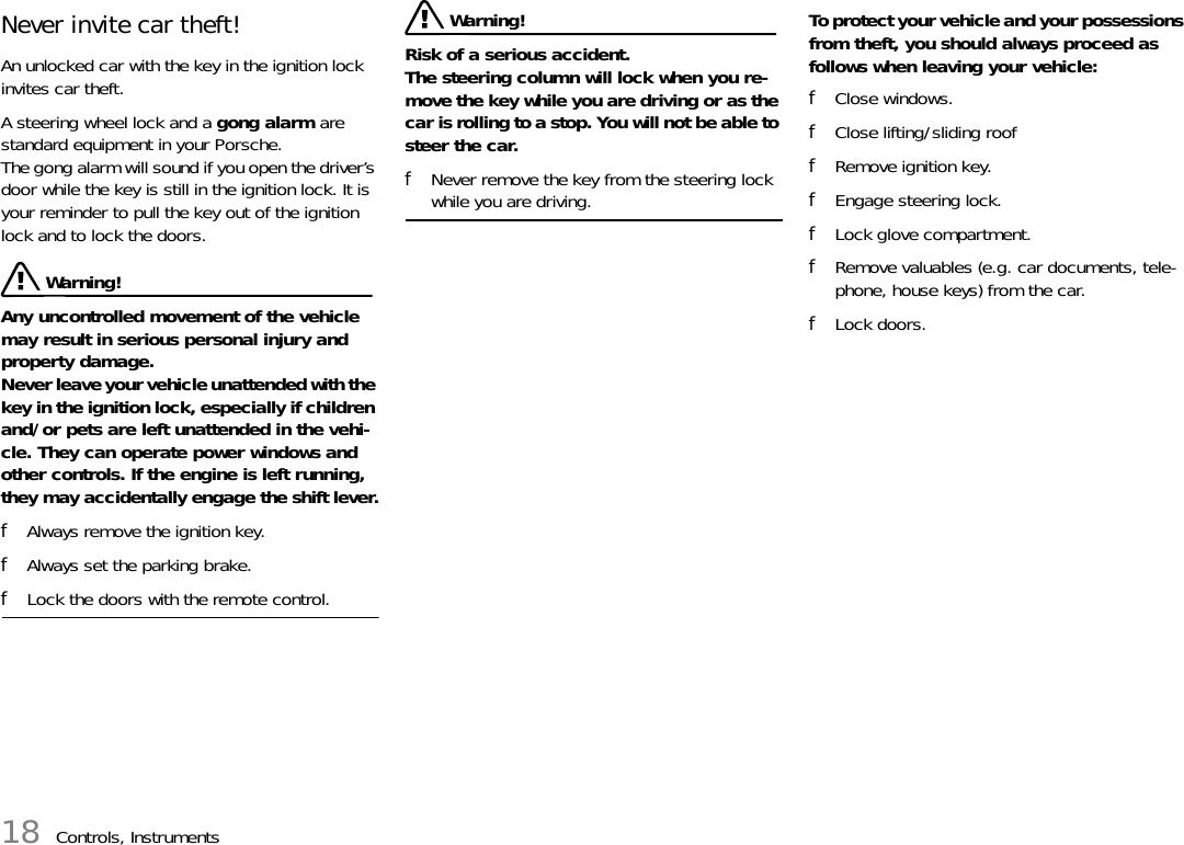 18 Controls, InstrumentsNever invite car theft! An unlocked car with the key in the ignition lock invites car theft. A steering wheel lock and a gong alarm are standard equipment in your Porsche. The gong alarm will sound if you open the driver’s door while the key is still in the ignition lock. It is your reminder to pull the key out of the ignition lock and to lock the doors.  Warning!Any uncontrolled movement of the vehicle may result in serious personal injury and property damage.Never leave your vehicle unattended with the key in the ignition lock, especially if children and/or pets are left unattended in the vehi-cle. They can operate power windows and other controls. If the engine is left running, they may accidentally engage the shift lever.fAlways remove the ignition key. fAlways set the parking brake. fLock the doors with the remote control.  Warning!Risk of a serious accident. The steering column will lock when you re-move the key while you are driving or as the car is rolling to a stop. You will not be able to steer the car. fNever remove the key from the steering lock while you are driving. To protect your vehicle and your possessions from theft, you should always proceed as follows when leaving your vehicle: fClose windows.fClose lifting/sliding rooffRemove ignition key. fEngage steering lock. fLock glove compartment. fRemove valuables (e.g. car documents, tele-phone, house keys) from the car. fLock doors. 