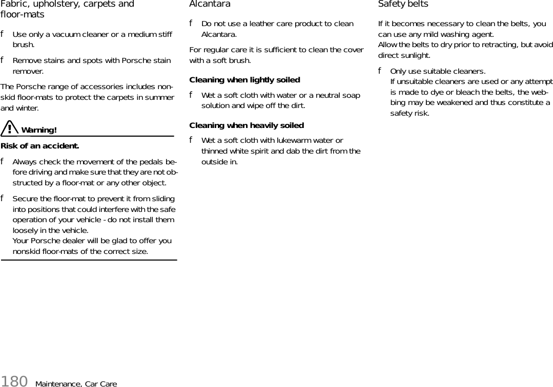 180 Maintenance, Car CareFabric, upholstery, carpets and floor-mats fUse only a vacuum cleaner or a medium stiff brush. fRemove stains and spots with Porsche stain remover.The Porsche range of accessories includes non-skid floor-mats to protect the carpets in summer and winter.  Warning!Risk of an accident. fAlways check the movement of the pedals be-fore driving and make sure that they are not ob-structed by a floor-mat or any other object. fSecure the floor-mat to prevent it from sliding into positions that could interfere with the safe operation of your vehicle - do not install them loosely in the vehicle.Your Porsche dealer will be glad to offer you nonskid floor-mats of the correct size.Alcantara fDo not use a leather care product to clean Alcantara. For regular care it is sufficient to clean the cover with a soft brush. Cleaning when lightly soiled fWet a soft cloth with water or a neutral soap solution and wipe off the dirt. Cleaning when heavily soiled fWet a soft cloth with lukewarm water or thinned white spirit and dab the dirt from the outside in. Safety belts If it becomes necessary to clean the belts, you can use any mild washing agent.Allow the belts to dry prior to retracting, but avoid direct sunlight. fOnly use suitable cleaners.If unsuitable cleaners are used or any attempt is made to dye or bleach the belts, the web-bing may be weakened and thus constitute a safety risk. 