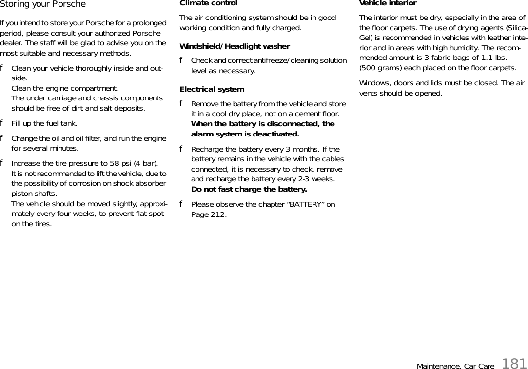 Maintenance, Car Care 181Storing your Porsche If you intend to store your Porsche for a prolonged period, please consult your authorized Porsche dealer. The staff will be glad to advise you on the most suitable and necessary methods. fClean your vehicle thoroughly inside and out-side. Clean the engine compartment. The under carriage and chassis components should be free of dirt and salt deposits. fFill up the fuel tank. fChange the oil and oil filter, and run the engine for several minutes. fIncrease the tire pressure to 58 psi (4 bar).It is not recommended to lift the vehicle, due to the possibility of corrosion on shock absorber piston shafts.The vehicle should be moved slightly, approxi-mately every four weeks, to prevent flat spot on the tires. Climate control The air conditioning system should be in good working condition and fully charged. Windshield/Headlight washer fCheck and correct antifreeze/cleaning solution level as necessary. Electrical system fRemove the battery from the vehicle and store it in a cool dry place, not on a cement floor. When the battery is disconnected, the alarm system is deactivated. fRecharge the battery every 3 months. If the battery remains in the vehicle with the cables connected, it is necessary to check, remove and recharge the battery every 2-3 weeks. Do not fast charge the battery. fPlease observe the chapter “BATTERY” on Page 212.Vehicle interior The interior must be dry, especially in the area of the floor carpets. The use of drying agents (Silica-Gel) is recommended in vehicles with leather inte-rior and in areas with high humidity. The recom-mended amount is 3 fabric bags of 1.1 lbs. (500 grams) each placed on the floor carpets. Windows, doors and lids must be closed. The air vents should be opened.