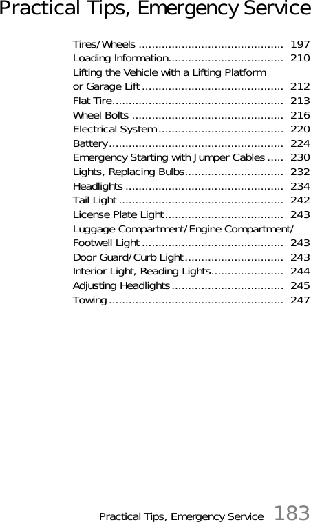 Practical Tips, Emergency Service 183Practical Tips, Emergency ServiceTires/Wheels ............................................  197Loading Information...................................  210Lifting the Vehicle with a Lifting Platform or Garage Lift...........................................  212Flat Tire....................................................  213Wheel Bolts ..............................................  216Electrical System......................................  220Battery.....................................................  224Emergency Starting with Jumper Cables.....  230Lights, Replacing Bulbs..............................  232Headlights................................................  234Tail Light ..................................................  242License Plate Light....................................  243Luggage Compartment/Engine Compartment/Footwell Light ...........................................  243Door Guard/Curb Light..............................  243Interior Light, Reading Lights......................  244Adjusting Headlights..................................  245Towing.....................................................  247