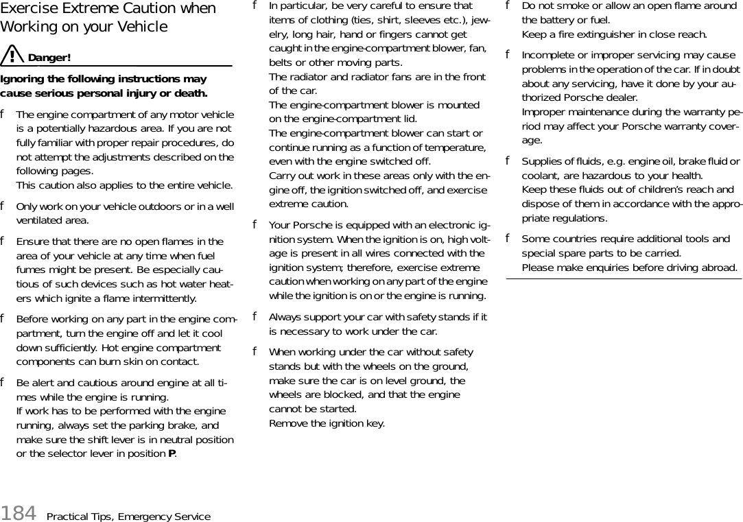 184 Practical Tips, Emergency ServiceExercise Extreme Caution when Working on your Vehicle  Danger!Ignoring the following instructions may cause serious personal injury or death. fThe engine compartment of any motor vehicle is a potentially hazardous area. If you are not fully familiar with proper repair procedures, do not attempt the adjustments described on the following pages. This caution also applies to the entire vehicle. fOnly work on your vehicle outdoors or in a well ventilated area. fEnsure that there are no open flames in the area of your vehicle at any time when fuel fumes might be present. Be especially cau-tious of such devices such as hot water heat-ers which ignite a flame intermittently. fBefore working on any part in the engine com-partment, turn the engine off and let it cool down sufficiently. Hot engine compartment components can burn skin on contact. fBe alert and cautious around engine at all ti-mes while the engine is running.If work has to be performed with the engine running, always set the parking brake, and make sure the shift lever is in neutral position or the selector lever in position P.fIn particular, be very careful to ensure that items of clothing (ties, shirt, sleeves etc.), jew-elry, long hair, hand or fingers cannot get caught in the engine-compartment blower, fan, belts or other moving parts.The radiator and radiator fans are in the front of the car.The engine-compartment blower is mounted on the engine-compartment lid.The engine-compartment blower can start or continue running as a function of temperature, even with the engine switched off.Carry out work in these areas only with the en-gine off, the ignition switched off, and exercise extreme caution.fYour Porsche is equipped with an electronic ig-nition system. When the ignition is on, high volt-age is present in all wires connected with the ignition system; therefore, exercise extreme caution when working on any part of the engine while the ignition is on or the engine is running. fAlways support your car with safety stands if it is necessary to work under the car.fWhen working under the car without safety stands but with the wheels on the ground, make sure the car is on level ground, the wheels are blocked, and that the engine cannot be started.Remove the ignition key.fDo not smoke or allow an open flame around the battery or fuel.Keep a fire extinguisher in close reach. fIncomplete or improper servicing may cause problems in the operation of the car. If in doubt about any servicing, have it done by your au-thorized Porsche dealer.Improper maintenance during the warranty pe-riod may affect your Porsche warranty cover-age. fSupplies of fluids, e.g. engine oil, brake fluid or coolant, are hazardous to your health. Keep these fluids out of children’s reach and dispose of them in accordance with the appro-priate regulations. fSome countries require additional tools and special spare parts to be carried. Please make enquiries before driving abroad. 