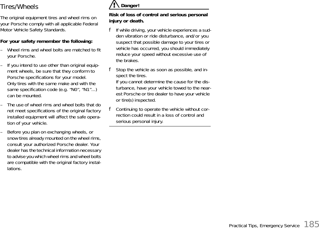 Practical Tips, Emergency Service 185Tires/Wheels The original equipment tires and wheel rims on your Porsche comply with all applicable Federal Motor Vehicle Safety Standards. For your safety remember the following: – Wheel rims and wheel bolts are matched to fit your Porsche. – If you intend to use other than original equip-ment wheels, be sure that they conform to Porsche specifications for your model.Only tires with the same make and with the same specification code (e.g. “N0”, “N1”...) can be mounted. – The use of wheel rims and wheel bolts that do not meet specifications of the original factory installed equipment will affect the safe opera-tion of your vehicle. – Before you plan on exchanging wheels, or snow tires already mounted on the wheel rims, consult your authorized Porsche dealer. Your dealer has the technical information necessary to advise you which wheel rims and wheel bolts are compatible with the original factory instal-lations.  Danger!Risk of loss of control and serious personal injury or death. fIf while driving, your vehicle experiences a sud-den vibration or ride disturbance, and/or you suspect that possible damage to your tires or vehicle has occurred, you should immediately reduce your speed without excessive use of the brakes. fStop the vehicle as soon as possible, and in-spect the tires.If you cannot determine the cause for the dis-turbance, have your vehicle towed to the near-est Porsche or tire dealer to have your vehicle or tire(s) inspected. fContinuing to operate the vehicle without cor-rection could result in a loss of control and serious personal injury. 
