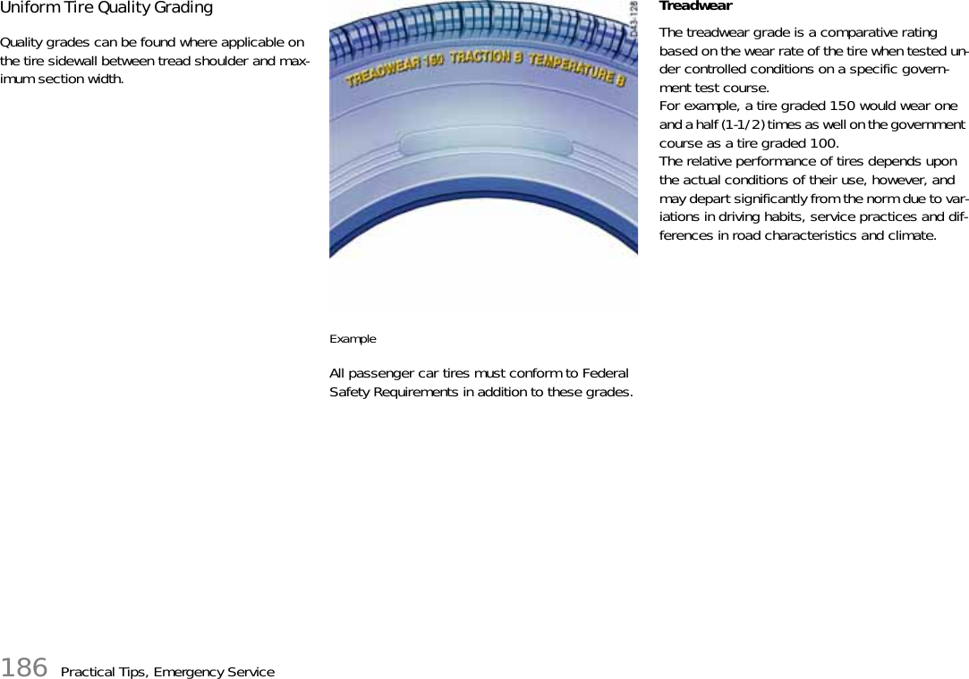 186 Practical Tips, Emergency ServiceUniform Tire Quality Grading Quality grades can be found where applicable on the tire sidewall between tread shoulder and max-imum section width. Example All passenger car tires must conform to Federal Safety Requirements in addition to these grades. Treadwear The treadwear grade is a comparative rating based on the wear rate of the tire when tested un-der controlled conditions on a specific govern-ment test course.For example, a tire graded 150 would wear one and a half (1-1/2) times as well on the government course as a tire graded 100.The relative performance of tires depends upon the actual conditions of their use, however, and may depart significantly from the norm due to var-iations in driving habits, service practices and dif-ferences in road characteristics and climate. 