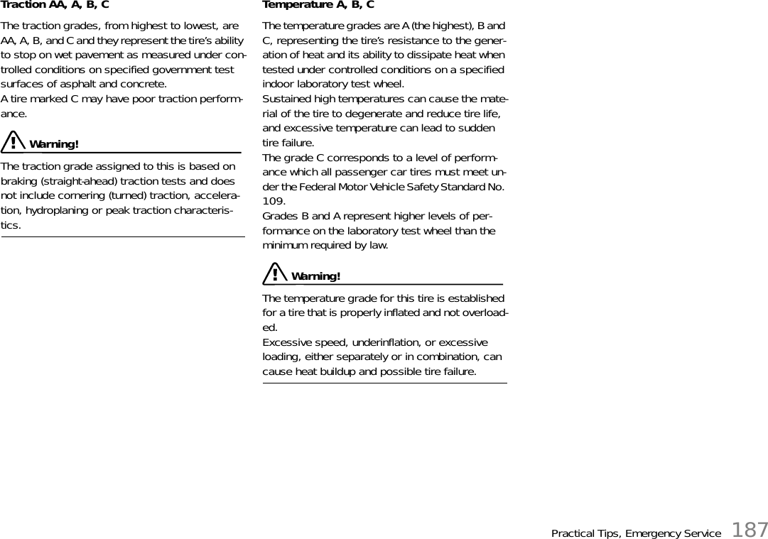 Practical Tips, Emergency Service 187Traction AA, A, B, C The traction grades, from highest to lowest, are AA, A, B, and C and they represent the tire’s ability to stop on wet pavement as measured under con-trolled conditions on specified government test surfaces of asphalt and concrete.A tire marked C may have poor traction perform-ance.  Warning!The traction grade assigned to this is based on braking (straight-ahead) traction tests and does not include cornering (turned) traction, accelera-tion, hydroplaning or peak traction characteris-tics. Temperature A, B, C The temperature grades are A (the highest), B and C, representing the tire’s resistance to the gener-ation of heat and its ability to dissipate heat when tested under controlled conditions on a specified indoor laboratory test wheel.Sustained high temperatures can cause the mate-rial of the tire to degenerate and reduce tire life, and excessive temperature can lead to sudden tire failure.The grade C corresponds to a level of perform-ance which all passenger car tires must meet un-der the Federal Motor Vehicle Safety Standard No. 109.Grades B and A represent higher levels of per-formance on the laboratory test wheel than the minimum required by law.  Warning!The temperature grade for this tire is established for a tire that is properly inflated and not overload-ed.Excessive speed, underinflation, or excessive loading, either separately or in combination, can cause heat buildup and possible tire failure. 