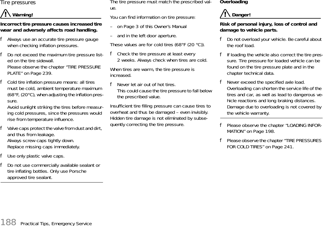 188 Practical Tips, Emergency ServiceTire pressures Warning!Incorrect tire pressure causes increased tire wear and adversely affects road handling. fAlways use an accurate tire pressure gauge when checking inflation pressures. fDo not exceed the maximum tire pressure list-ed on the tire sidewall. Please observe the chapter “TIRE PRESSURE PLATE” on Page 239.fCold tire inflation pressure means: all tires must be cold, ambient temperature maximum (68°F, (20°C), when adjusting the inflation pres-sure. Avoid sunlight striking the tires before measur-ing cold pressures, since the pressures would rise from temperature influence. fValve caps protect the valve from dust and dirt, and thus from leakage. Always screw caps tightly down. Replace missing caps immediately. fUse only plastic valve caps.fDo not use commercially available sealant or tire inflating bottles. Only use Porsche approved tire sealant.The tire pressure must match the prescribed val-ue. You can find information on tire pressure:– on Page 3 of this Owner’s Manual – and in the left door aperture.These values are for cold tires (68°F (20 °C)).fCheck the tire pressure at least every 2 weeks. Always check when tires are cold.When tires are warm, the tire pressure is increased.fNever let air out of hot tires. This could cause the tire pressure to fall below the prescribed value.Insufficient tire filling pressure can cause tires to overheat and thus be damaged – even invisibly. Hidden tire damage is not eliminated by subse-quently correcting the tire pressure.Overloading Danger!Risk of personal injury, loss of control and damage to vehicle parts.fDo not overload your vehicle. Be careful about the roof load. fIf loading the vehicle also correct the tire pres-sure. Tire pressure for loaded vehicle can be found on the tire pressure plate and in the chapter technical data.fNever exceed the specified axle load.Overloading can shorten the service life of the tires and car, as well as lead to dangerous ve-hicle reactions and long braking distances.Damage due to overloading is not covered by the vehicle warranty.fPlease observe the chapter “LOADING INFOR-MATION” on Page 198.fPlease observe the chapter “TIRE PRESSURES FOR COLD TIRES” on Page 241.