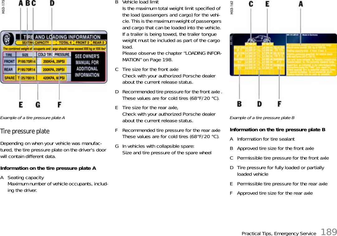 Practical Tips, Emergency Service 189Example of a tire pressure plate ATire pressure plateDepending on when your vehicle was manufac-tured, the tire pressure plate on the driver&apos;s door will contain different data.Information on the tire pressure plate AA Seating capacityMaximum number of vehicle occupants, includ-ing the driver.B Vehicle load limit Is the maximum total weight limit specified of the load (passengers and cargo) for the vehi-cle. This is the maximum weight of passengers and cargo that can be loaded into the vehicle. If a trailer is being towed, the trailer tongue weight must be included as part of the cargo load. Please observe the chapter “LOADING INFOR-MATION” on Page 198.C Tire size for the front axleCheck with your authorized Porsche dealer about the current release status.D Recommended tire pressure for the front axle .These values are for cold tires (68°F/20 °C).E Tire size for the rear axle, Check with your authorized Porsche dealer about the current release status.F Recommended tire pressure for the rear axleThese values are for cold tires (68°F/20 °C).G In vehicles with collapsible spare:Size and tire pressure of the spare wheelExample of a tire pressure plate BInformation on the tire pressure plate BA Information for tire sealantB Approved tire size for the front axleC Permissible tire pressure for the front axleD Tire pressure for fully loaded or partially loaded vehicleE Permissible tire pressure for the rear axleF Approved tire size for the rear axle