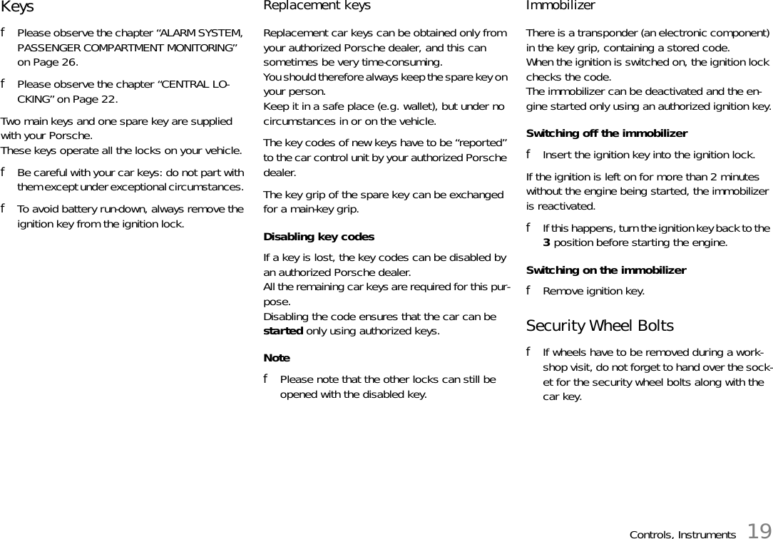 Controls, Instruments 19Keys fPlease observe the chapter “ALARM SYSTEM, PASSENGER COMPARTMENT MONITORING” on Page 26.fPlease observe the chapter “CENTRAL LO-CKING” on Page 22.Two main keys and one spare key are supplied with your Porsche. These keys operate all the locks on your vehicle. fBe careful with your car keys: do not part with them except under exceptional circumstances. fTo avoid battery run-down, always remove the ignition key from the ignition lock. Replacement keys Replacement car keys can be obtained only from your authorized Porsche dealer, and this can sometimes be very time-consuming.You should therefore always keep the spare key on your person. Keep it in a safe place (e.g. wallet), but under no circumstances in or on the vehicle. The key codes of new keys have to be “reported” to the car control unit by your authorized Porsche dealer. The key grip of the spare key can be exchanged for a main-key grip. Disabling key codes If a key is lost, the key codes can be disabled by an authorized Porsche dealer.All the remaining car keys are required for this pur-pose.Disabling the code ensures that the car can be started only using authorized keys. NotefPlease note that the other locks can still be opened with the disabled key. Immobilizer There is a transponder (an electronic component) in the key grip, containing a stored code. When the ignition is switched on, the ignition lock checks the code. The immobilizer can be deactivated and the en-gine started only using an authorized ignition key.Switching off the immobilizerfInsert the ignition key into the ignition lock.If the ignition is left on for more than 2 minutes without the engine being started, the immobilizer is reactivated.fIf this happens, turn the ignition key back to the 3 position before starting the engine.Switching on the immobilizerfRemove ignition key.Security Wheel Bolts fIf wheels have to be removed during a work-shop visit, do not forget to hand over the sock-et for the security wheel bolts along with the car key. 
