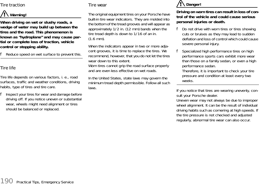 190 Practical Tips, Emergency ServiceTire traction  Warning!When driving on wet or slushy roads, a wedge of water may build up between the tires and the road. This phenomenon is known as “hydroplane” and may cause par-tial or complete loss of traction, vehicle control or stopping ability. fReduce speed on wet surface to prevent this. Tire life Tire life depends on various factors, i. e., road surfaces, traffic and weather conditions, driving habits, type of tires and tire care. fInspect your tires for wear and damage before driving off. If you notice uneven or substantial wear, wheels might need alignment or tires should be balanced or replaced.Tire wear The original equipment tires on your Porsche have built-in tire wear indicators. They are molded into the bottom of the tread grooves and will appear as approximately 1/2 in. (12 mm) bands when the tire tread depth is down to 1/16 of an in. (1.6 mm). When the indicators appear in two or more adja-cent grooves, it is time to replace the tires. We recommend, however, that you do not let the tires wear down to this extent. Worn tires cannot grip the road surface properly and are even less effective on wet roads. In the United States, state laws may govern the minimum tread depth permissible. Follow all such laws.  Danger!Driving on worn tires can result in loss of con-trol of the vehicle and could cause serious personal injuries or death. fDo not drive with worn tires or tires showing cuts or bruises as they may lead to sudden deflation and loss of control which could cause severe personal injury. fSpecialized high performance tires on high performance sports cars exhibit more wear than those on a family sedan, or even a high performance sedan. Therefore, it is important to check your tire pressure and condition at least every two weeks. If you notice that tires are wearing unevenly, con-sult your Porsche dealer. Uneven wear may not always be due to improper wheel alignment. It can be the result of individual driving habits such as cornering at high speeds. If the tire pressure is not checked and adjusted regularly, abnormal tire wear can also occur. 