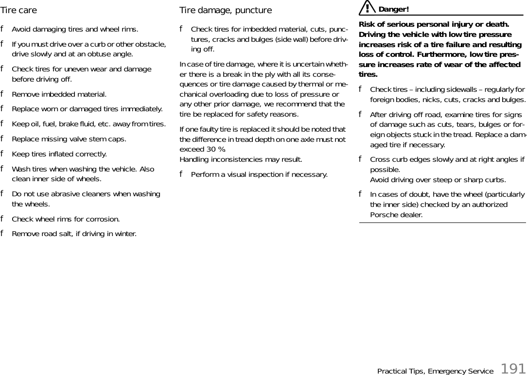 Practical Tips, Emergency Service 191Tire care fAvoid damaging tires and wheel rims. fIf you must drive over a curb or other obstacle, drive slowly and at an obtuse angle. fCheck tires for uneven wear and damage before driving off. fRemove imbedded material. fReplace worn or damaged tires immediately. fKeep oil, fuel, brake fluid, etc. away from tires. fReplace missing valve stem caps. fKeep tires inflated correctly. fWash tires when washing the vehicle. Also clean inner side of wheels.fDo not use abrasive cleaners when washing the wheels.fCheck wheel rims for corrosion.fRemove road salt, if driving in winter.Tire damage, puncture fCheck tires for imbedded material, cuts, punc-tures, cracks and bulges (side wall) before driv-ing off.In case of tire damage, where it is uncertain wheth-er there is a break in the ply with all its conse-quences or tire damage caused by thermal or me-chanical overloading due to loss of pressure or any other prior damage, we recommend that the tire be replaced for safety reasons. If one faulty tire is replaced it should be noted that the difference in tread depth on one axle must not exceed 30 %. Handling inconsistencies may result. fPerform a visual inspection if necessary.  Danger!Risk of serious personal injury or death. Driving the vehicle with low tire pressure increases risk of a tire failure and resulting loss of control. Furthermore, low tire pres-sure increases rate of wear of the affected tires.fCheck tires – including sidewalls – regularly for foreign bodies, nicks, cuts, cracks and bulges.fAfter driving off road, examine tires for signs of damage such as cuts, tears, bulges or for-eign objects stuck in the tread. Replace a dam-aged tire if necessary.fCross curb edges slowly and at right angles if possible. Avoid driving over steep or sharp curbs.fIn cases of doubt, have the wheel (particularly the inner side) checked by an authorized Porsche dealer.