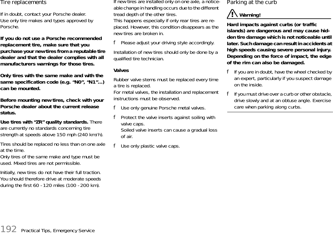 192 Practical Tips, Emergency ServiceTire replacements If in doubt, contact your Porsche dealer.Use only tire makes and types approved by Porsche. If you do not use a Porsche recommended replacement tire, make sure that you purchase your new tires from a reputable tire dealer and that the dealer complies with all manufacturers warnings for those tires. Only tires with the same make and with the same specification code (e.g. “N0”, “N1”...) can be mounted. Before mounting new tires, check with your Porsche dealer about the current release status. Use tires with “ZR” quality standards. There are currently no standards concerning tire strength at speeds above 150 mph (240 km/h). Tires should be replaced no less than on one axle at the time. Only tires of the same make and type must be used. Mixed tires are not permissible. Initially, new tires do not have their full traction. You should therefore drive at moderate speeds during the first 60 - 120 miles (100 - 200 km). If new tires are installed only on one axle, a notice-able change in handling occurs due to the different tread depth of the other tires. This happens especially if only rear tires are re-placed. However, this condition disappears as the new tires are broken in. fPlease adjust your driving style accordingly.Installation of new tires should only be done by a qualified tire technician. Valves Rubber valve stems must be replaced every time a tire is replaced.For metal valves, the installation and replacement instructions must be observed.fUse only genuine Porsche metal valves.fProtect the valve inserts against soiling with valve caps.Soiled valve inserts can cause a gradual loss of air.fUse only plastic valve caps.Parking at the curb  Warning!Hard impacts against curbs (or traffic islands) are dangerous and may cause hid-den tire damage which is not noticeable until later. Such damage can result in accidents at high speeds causing severe personal injury.Depending on the force of impact, the edge of the rim can also be damaged. fIf you are in doubt, have the wheel checked by an expert, particularly if you suspect damage on the inside. fIf you must drive over a curb or other obstacle, drive slowly and at an obtuse angle. Exercise care when parking along curbs. 