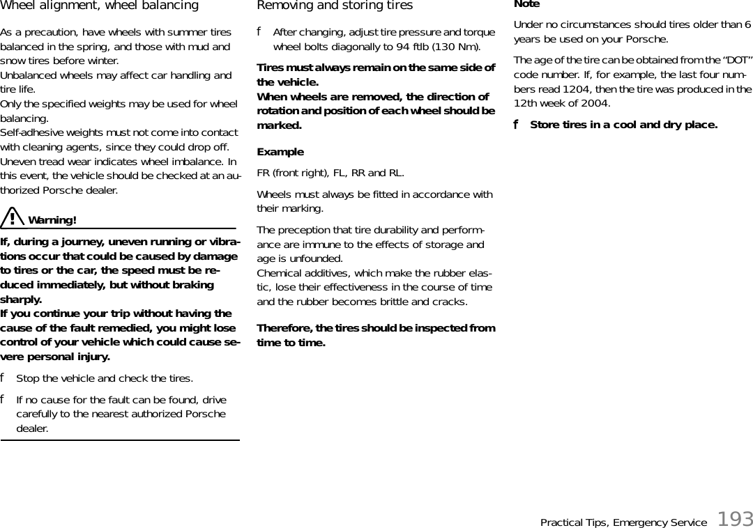 Practical Tips, Emergency Service 193Wheel alignment, wheel balancing As a precaution, have wheels with summer tires balanced in the spring, and those with mud and snow tires before winter. Unbalanced wheels may affect car handling and tire life.Only the specified weights may be used for wheel balancing. Self-adhesive weights must not come into contact with cleaning agents, since they could drop off.Uneven tread wear indicates wheel imbalance. In this event, the vehicle should be checked at an au-thorized Porsche dealer.  Warning!If, during a journey, uneven running or vibra-tions occur that could be caused by damage to tires or the car, the speed must be re-duced immediately, but without braking sharply. If you continue your trip without having the cause of the fault remedied, you might lose control of your vehicle which could cause se-vere personal injury. fStop the vehicle and check the tires. fIf no cause for the fault can be found, drive carefully to the nearest authorized Porsche dealer. Removing and storing tires fAfter changing, adjust tire pressure and torque wheel bolts diagonally to 94 ftlb (130 Nm). Tires must always remain on the same side of the vehicle.When wheels are removed, the direction of rotation and position of each wheel should be marked. Example FR (front right), FL, RR and RL. Wheels must always be fitted in accordance with their marking. The preception that tire durability and perform-ance are immune to the effects of storage and age is unfounded. Chemical additives, which make the rubber elas-tic, lose their effectiveness in the course of time and the rubber becomes brittle and cracks. Therefore, the tires should be inspected from time to time. NoteUnder no circumstances should tires older than 6 years be used on your Porsche. The age of the tire can be obtained from the “DOT” code number. If, for example, the last four num-bers read 1204, then the tire was produced in the 12th week of 2004. fStore tires in a cool and dry place. 