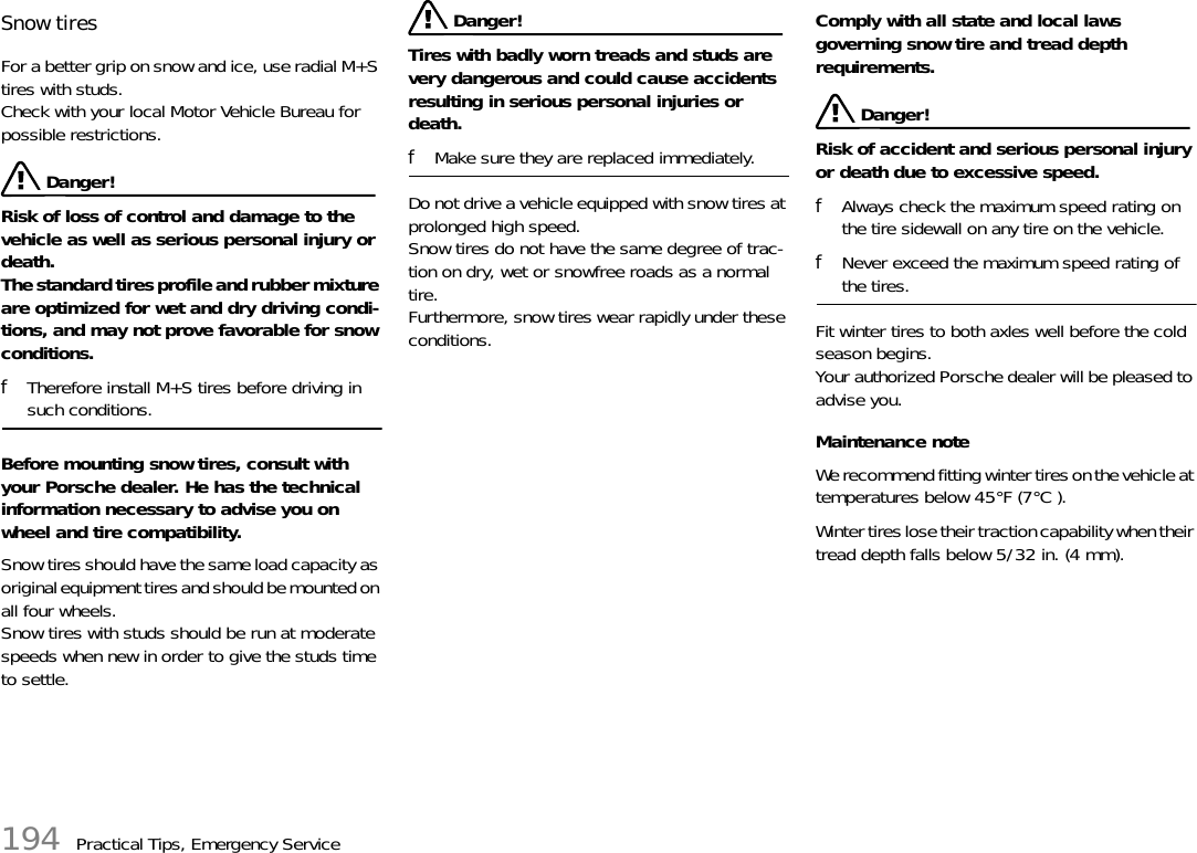 194 Practical Tips, Emergency ServiceSnow tires For a better grip on snow and ice, use radial M+S tires with studs. Check with your local Motor Vehicle Bureau for possible restrictions.  Danger!Risk of loss of control and damage to the vehicle as well as serious personal injury or death.The standard tires profile and rubber mixture are optimized for wet and dry driving condi-tions, and may not prove favorable for snow conditions. fTherefore install M+S tires before driving in such conditions. Before mounting snow tires, consult with your Porsche dealer. He has the technical information necessary to advise you on wheel and tire compatibility. Snow tires should have the same load capacity as original equipment tires and should be mounted on all four wheels. Snow tires with studs should be run at moderate speeds when new in order to give the studs time to settle.  Danger!Tires with badly worn treads and studs are very dangerous and could cause accidents resulting in serious personal injuries or death. fMake sure they are replaced immediately. Do not drive a vehicle equipped with snow tires at prolonged high speed. Snow tires do not have the same degree of trac-tion on dry, wet or snowfree roads as a normal tire. Furthermore, snow tires wear rapidly under these conditions. Comply with all state and local laws governing snow tire and tread depth requirements. Danger!Risk of accident and serious personal injury or death due to excessive speed.fAlways check the maximum speed rating on the tire sidewall on any tire on the vehicle.fNever exceed the maximum speed rating of the tires. Fit winter tires to both axles well before the cold season begins. Your authorized Porsche dealer will be pleased to advise you.Maintenance noteWe recommend fitting winter tires on the vehicle at temperatures below 45°F (7°C ).Winter tires lose their traction capability when their tread depth falls below 5/32 in. (4 mm).