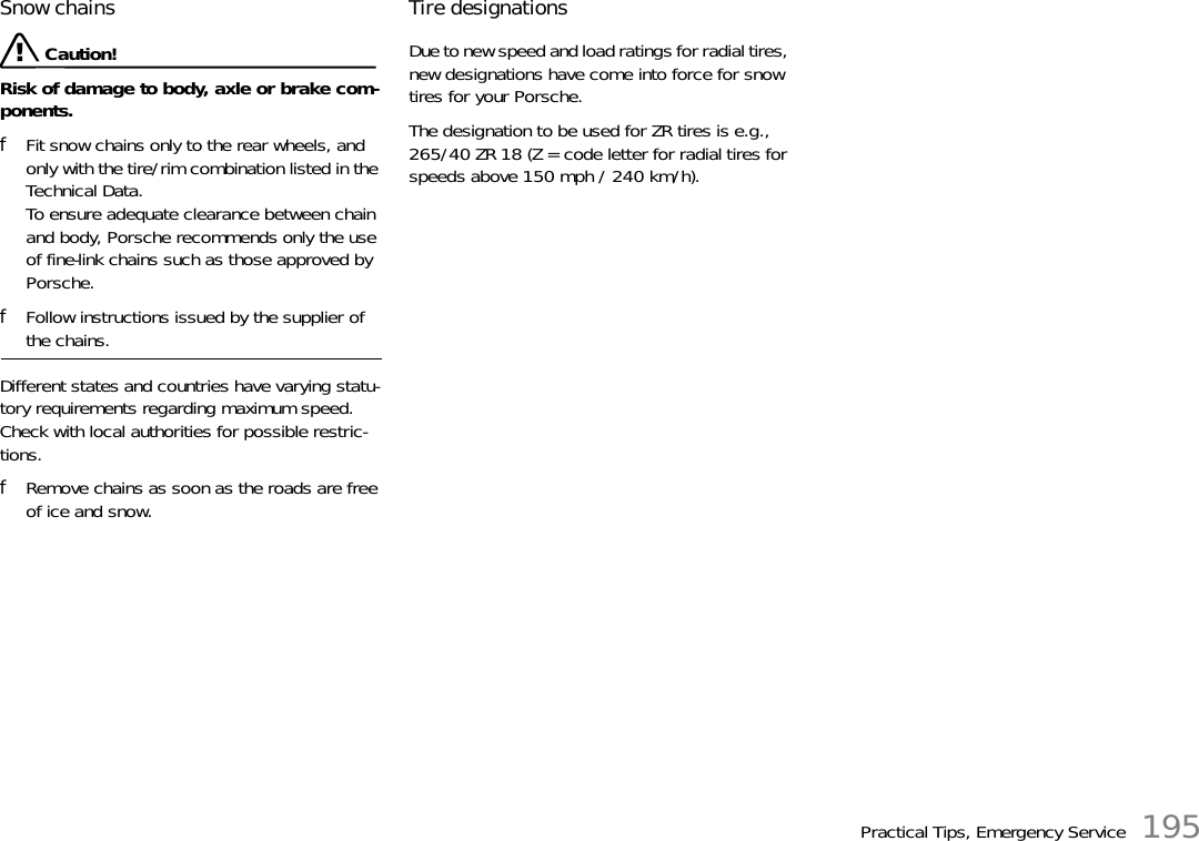 Practical Tips, Emergency Service 195Snow chains  Caution!Risk of damage to body, axle or brake com-ponents. fFit snow chains only to the rear wheels, and only with the tire/rim combination listed in the Technical Data.To ensure adequate clearance between chain and body, Porsche recommends only the use of fine-link chains such as those approved by Porsche. fFollow instructions issued by the supplier of the chains. Different states and countries have varying statu-tory requirements regarding maximum speed. Check with local authorities for possible restric-tions. fRemove chains as soon as the roads are free of ice and snow. Tire designations Due to new speed and load ratings for radial tires, new designations have come into force for snow tires for your Porsche. The designation to be used for ZR tires is e.g., 265/40 ZR 18 (Z = code letter for radial tires for speeds above 150 mph / 240 km/h). 
