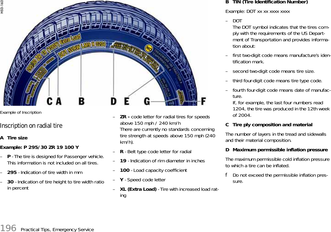 196 Practical Tips, Emergency ServiceExample of InscriptionInscription on radial tireATire sizeExample: P 295/30 ZR 19 100 Y –P - The tire is designed for Passenger vehicle. This information is not included on all tires.–295 - Indication of tire width in mm–30 - Indication of tire height to tire width ratio in percent–ZR - code letter for radial tires for speeds above 150 mph / 240 km/hThere are currently no standards concerning tire strength at speeds above 150 mph (240 km/h). –R - Belt type code letter for radial–19 - Indication of rim diameter in inches–100 - Load capacity coefficient–Y - Speed code letter–XL (Extra Load) - Tire with increased load rat-ingB TIN (Tire Identification Number)Example: DOT xx xx xxxx xxxx–DOTThe DOT symbol indicates that the tires com-ply with the requirements of the US Depart-ment of Transportation and provides informa-tion about:– first two-digit code means manufacture’s iden-tification mark.– second two-digit code means tire size.– third four-digit code means tire type code.– fourth four-digit code means date of manufac-ture.If, for example, the last four numbers read 1204, the tire was produced in the 12th week of 2004.C Tire ply composition and materialThe number of layers in the tread and sidewalls and their material composition.D Maximum permissible inflation pressureThe maximum permissible cold inflation pressure to which a tire can be inflated.fDo not exceed the permissible inflation pres-sure.