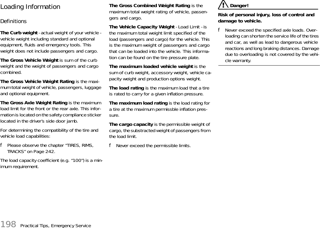 198 Practical Tips, Emergency ServiceLoading InformationDefinitionsThe Curb weight - actual weight of your vehicle - vehicle weight including standard and optional equipment, fluids and emergency tools. This weight does not include passengers and cargo.The Gross Vehicle Weight is sum of the curb weight and the weight of passengers and cargo combined.The Gross Vehicle Weight Rating is the maxi-mum total weight of vehicle, passengers, luggage and optional equipment.The Gross Axle Weight Rating is the maximum load limit for the front or the rear axle. This infor-mation is located on the safety compliance sticker located in the driver’s side door jamb. For determining the compatibility of the tire and vehicle load capabilities:fPlease observe the chapter “TIRES, RIMS, TRACKS” on Page 242.The load capacity coefficient (e.g. “100”) is a min-imum requirement.The Gross Combined Weight Rating is the maximum total weight rating of vehicle, passen-gers and cargo.The Vehicle Capacity Weight - Load Limit - is the maximum total weight limit specified of the load (passengers and cargo) for the vehicle. This is the maximum weight of passengers and cargo that can be loaded into the vehicle. This informa-tion can be found on the tire pressure plate.The maximum loaded vehicle weight is the sum of curb weight, accessory weight, vehicle ca-pacity weight and production options weight.The load rating is the maximum load that a tire is rated to carry for a given inflation pressure.The maximum load rating is the load rating for a tire at the maximum permissble inflation pres-sure.The cargo capacity is the permissible weight of cargo, the substracted weight of passengers from the load limit.fNever exceed the permissible limits. Danger!Risk of personal injury, loss of control and damage to vehicle.fNever exceed the specified axle loads. Over-loading can shorten the service life of the tires and car, as well as lead to dangerous vehicle reactions and long braking distances. Damage due to overloading is not covered by the vehi-cle warranty.