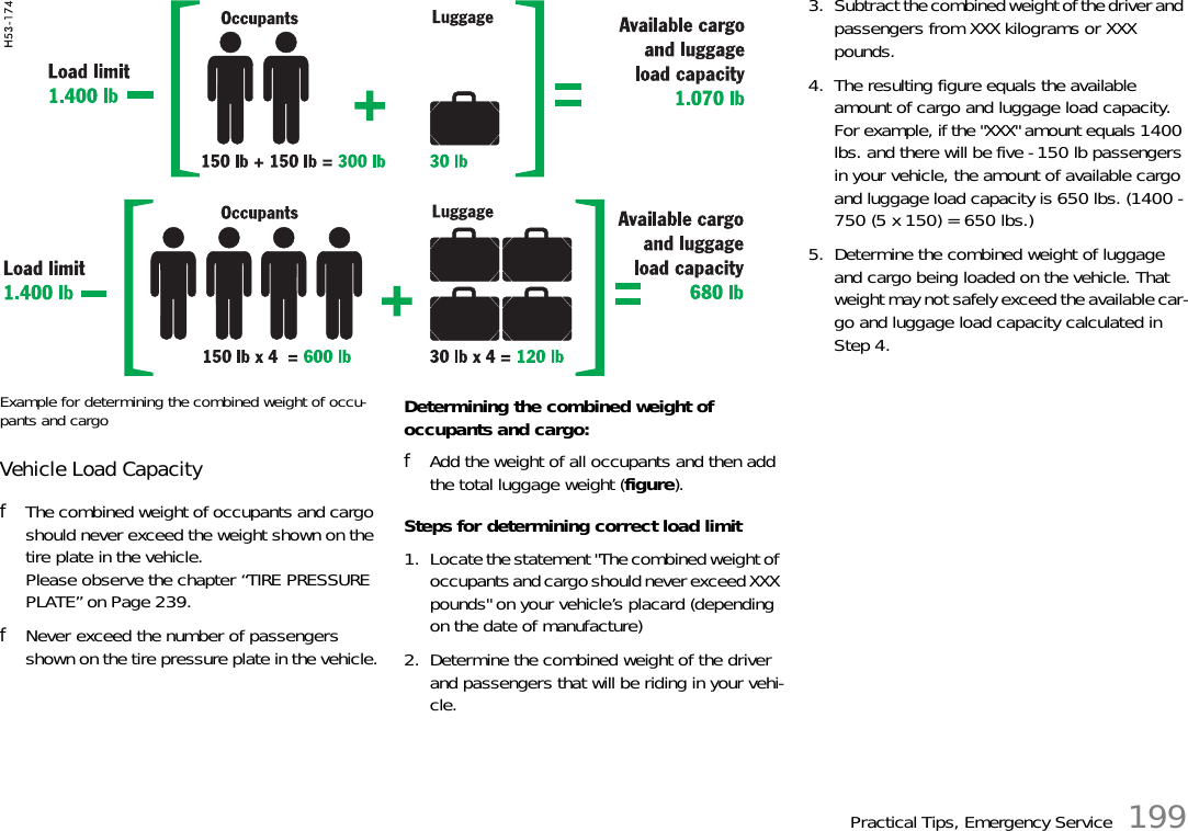 Practical Tips, Emergency Service 199Example for determining the combined weight of occu-pants and cargoVehicle Load CapacityfThe combined weight of occupants and cargo should never exceed the weight shown on the tire plate in the vehicle.Please observe the chapter “TIRE PRESSURE PLATE” on Page 239.fNever exceed the number of passengers shown on the tire pressure plate in the vehicle.Determining the combined weight of occupants and cargo:fAdd the weight of all occupants and then add the total luggage weight (figure).Steps for determining correct load limit1. Locate the statement &quot;The combined weight of occupants and cargo should never exceed XXX pounds&quot; on your vehicle’s placard (depending on the date of manufacture)2. Determine the combined weight of the driver and passengers that will be riding in your vehi-cle.  3. Subtract the combined weight of the driver and passengers from XXX kilograms or XXX pounds.4. The resulting figure equals the available amount of cargo and luggage load capacity. For example, if the &quot;XXX&quot; amount equals 1400 lbs. and there will be five - 150 lb passengers in your vehicle, the amount of available cargo and luggage load capacity is 650 lbs. (1400 - 750 (5 x 150) = 650 lbs.) 5. Determine the combined weight of luggage and cargo being loaded on the vehicle. That weight may not safely exceed the available car-go and luggage load capacity calculated in Step 4. 