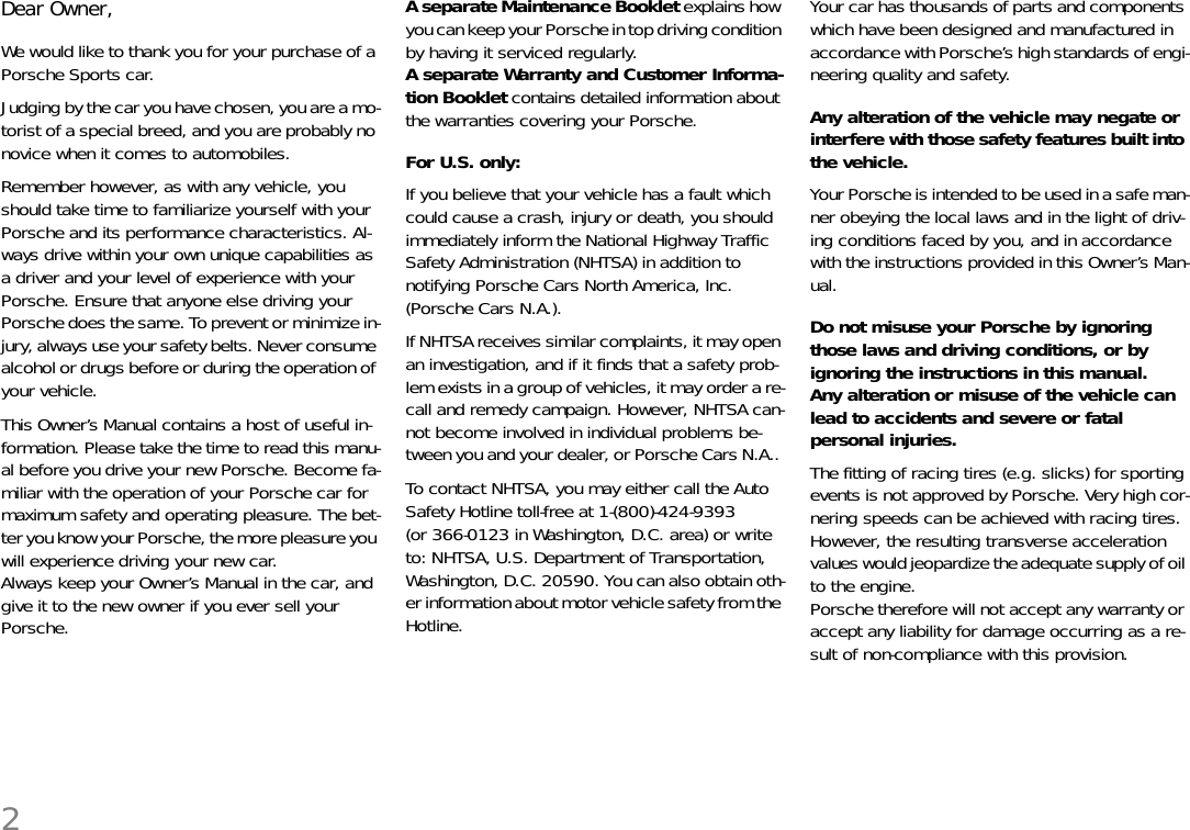 2Dear Owner, We would like to thank you for your purchase of a Porsche Sports car. Judging by the car you have chosen, you are a mo-torist of a special breed, and you are probably no novice when it comes to automobiles. Remember however, as with any vehicle, you should take time to familiarize yourself with your Porsche and its performance characteristics. Al-ways drive within your own unique capabilities as a driver and your level of experience with your Porsche. Ensure that anyone else driving your Porsche does the same. To prevent or minimize in-jury, always use your safety belts. Never consume alcohol or drugs before or during the operation of your vehicle. This Owner’s Manual contains a host of useful in-formation. Please take the time to read this manu-al before you drive your new Porsche. Become fa-miliar with the operation of your Porsche car for maximum safety and operating pleasure. The bet-ter you know your Porsche, the more pleasure you will experience driving your new car.Always keep your Owner’s Manual in the car, and give it to the new owner if you ever sell your Porsche. A separate Maintenance Booklet explains how you can keep your Porsche in top driving condition by having it serviced regularly. A separate Warranty and Customer Informa-tion Booklet contains detailed information about the warranties covering your Porsche. For U.S. only:If you believe that your vehicle has a fault which could cause a crash, injury or death, you should immediately inform the National Highway Traffic Safety Administration (NHTSA) in addition to notifying Porsche Cars North America, Inc. (Porsche Cars N.A.). If NHTSA receives similar complaints, it may open an investigation, and if it finds that a safety prob-lem exists in a group of vehicles, it may order a re-call and remedy campaign. However, NHTSA can-not become involved in individual problems be-tween you and your dealer, or Porsche Cars N.A.. To contact NHTSA, you may either call the Auto Safety Hotline toll-free at 1-(800)-424-9393 (or 366-0123 in Washington, D.C. area) or write to: NHTSA, U.S. Department of Transportation, Washington, D.C. 20590. You can also obtain oth-er information about motor vehicle safety from the Hotline. Your car has thousands of parts and components which have been designed and manufactured in accordance with Porsche’s high standards of engi-neering quality and safety. Any alteration of the vehicle may negate or interfere with those safety features built into the vehicle.  Your Porsche is intended to be used in a safe man-ner obeying the local laws and in the light of driv-ing conditions faced by you, and in accordance with the instructions provided in this Owner’s Man-ual. Do not misuse your Porsche by ignoring those laws and driving conditions, or by ignoring the instructions in this manual. Any alteration or misuse of the vehicle can lead to accidents and severe or fatal personal injuries. The fitting of racing tires (e.g. slicks) for sporting events is not approved by Porsche. Very high cor-nering speeds can be achieved with racing tires. However, the resulting transverse acceleration values would jeopardize the adequate supply of oil to the engine.Porsche therefore will not accept any warranty or accept any liability for damage occurring as a re-sult of non-compliance with this provision.