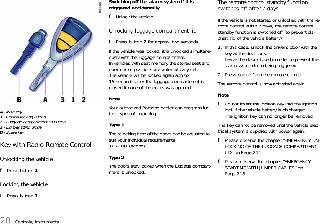 20 Controls, InstrumentsA-Main key1- Central locking button2- Luggage compartment lid button3- Light-emitting diodeB- Spare key Key with Radio Remote Control Unlocking the vehiclefPress button 1.Locking the vehiclefPress button 1.Switching off the alarm system if it is triggered accidentallyfUnlock the vehicle.Unlocking luggage compartment lid fPress button 2 for approx. two seconds. If the vehicle was locked, it is unlocked simultane-ously with the luggage compartment.In vehicles with seat memory the stored seat and door mirror positions are automatically set.The vehicle will be locked again approx. 15 seconds after the luggage compartment is closed if none of the doors was opened. Note Your authorized Porsche dealer can program fur-ther types of unlocking. Type 1 The relocking time of the doors can be adjusted to suit your individual requirements:10 - 100 seconds. Type 2 The doors stay locked when the luggage compart-ment is unlocked. The remote-control standby function switches off after 7 days If the vehicle is not started or unlocked with the re-mote control within 7 days, the remote control standby function is switched off (to prevent dis-charging of the vehicle battery). 1. In this case, unlock the driver’s door with the key at the door lock.Leave the door closed in order to prevent the alarm system from being triggered. 2. Press button 1 on the remote control. The remote control is now activated again.NotefDo not insert the ignition key into the ignition lock if the vehicle battery is discharged.The ignition key can no longer be removed.The key cannot be removed until the vehicle elec-trical system is supplied with power again.fPlease observe the chapter “EMERGENCY UN-LOCKING OF THE LUGGAGE COMPARTMENT LID” on Page 211.fPlease observe the chapter “EMERGENCY STARTING WITH JUMPER CABLES” on Page 218.