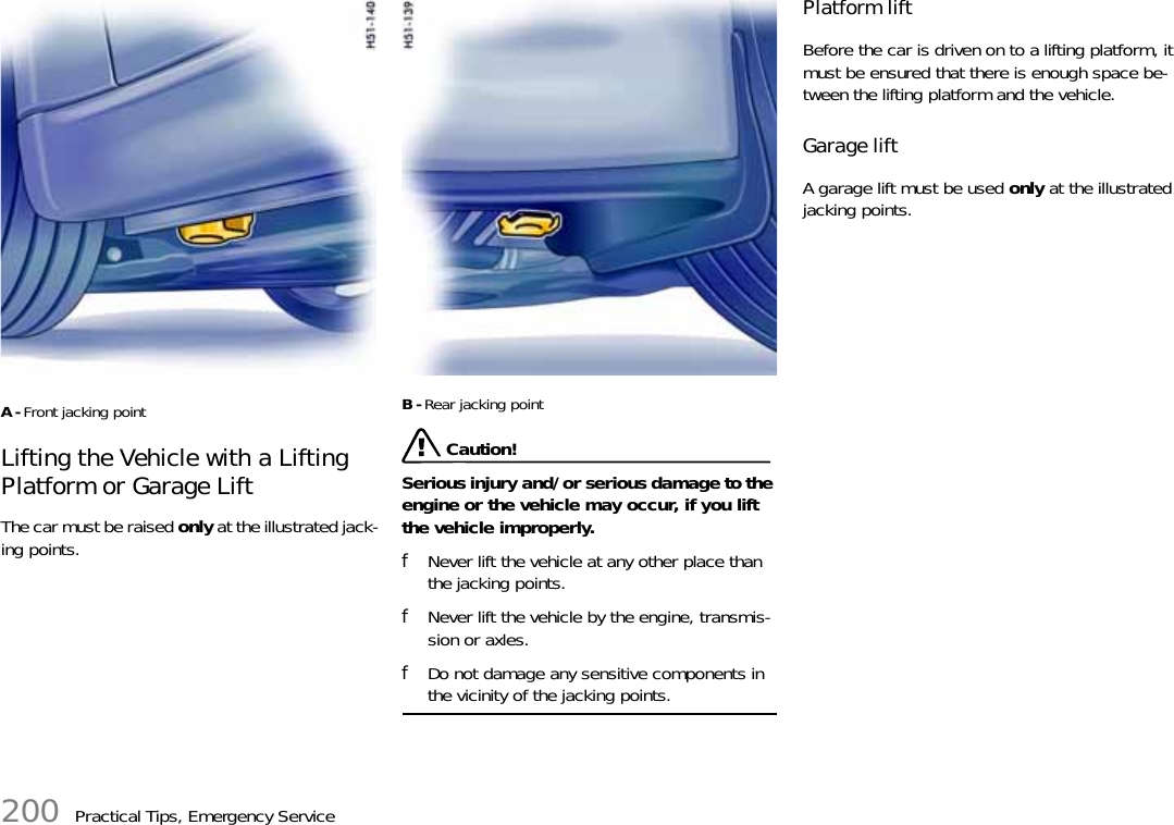 200 Practical Tips, Emergency ServiceA-Front jacking pointLifting the Vehicle with a Lifting Platform or Garage Lift The car must be raised only at the illustrated jack-ing points.B-Rear jacking point Caution!Serious injury and/or serious damage to the engine or the vehicle may occur, if you lift the vehicle improperly. fNever lift the vehicle at any other place than the jacking points.fNever lift the vehicle by the engine, transmis-sion or axles. fDo not damage any sensitive components in the vicinity of the jacking points. Platform lift Before the car is driven on to a lifting platform, it must be ensured that there is enough space be-tween the lifting platform and the vehicle. Garage lift A garage lift must be used only at the illustrated jacking points. 