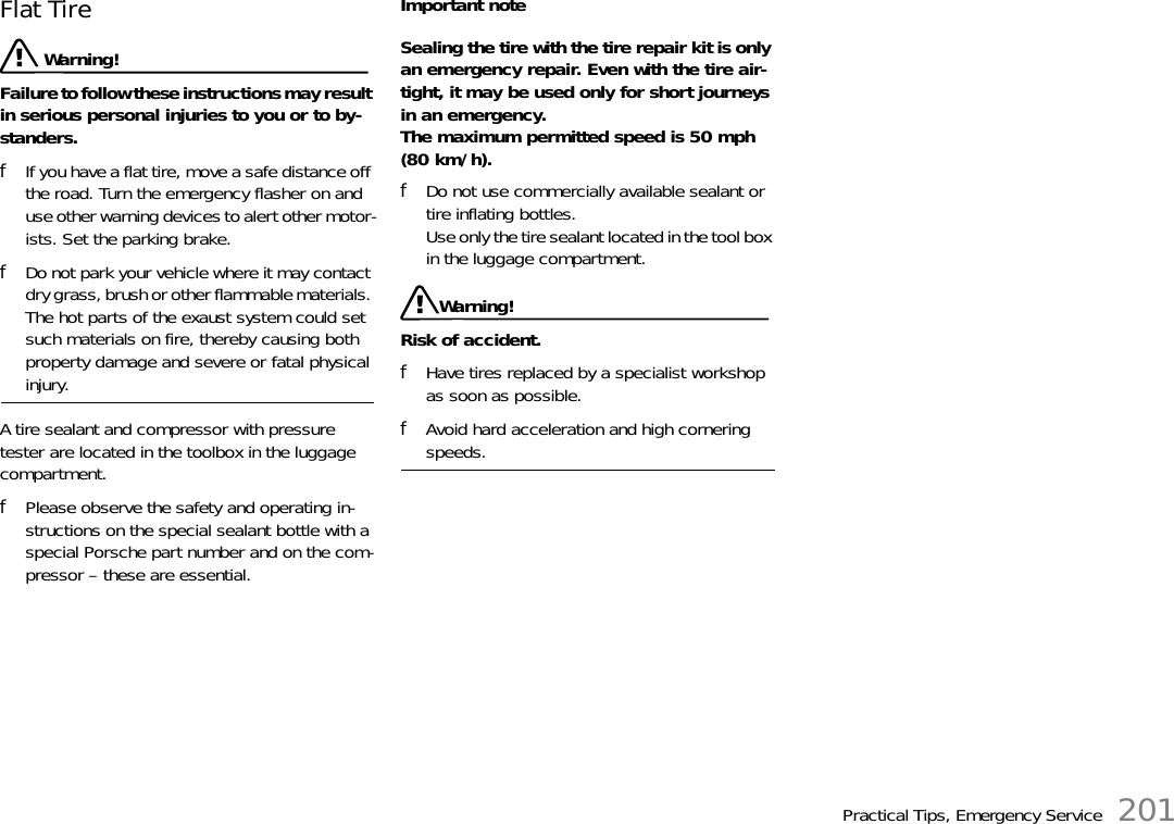 Practical Tips, Emergency Service 201Flat Tire Warning!Failure to follow these instructions may result in serious personal injuries to you or to by-standers.fIf you have a flat tire, move a safe distance off the road. Turn the emergency flasher on and use other warning devices to alert other motor-ists. Set the parking brake.fDo not park your vehicle where it may contact dry grass, brush or other flammable materials. The hot parts of the exaust system could set such materials on fire, thereby causing both property damage and severe or fatal physical injury.A tire sealant and compressor with pressure tester are located in the toolbox in the luggage compartment. fPlease observe the safety and operating in-structions on the special sealant bottle with a special Porsche part number and on the com-pressor – these are essential.Important noteSealing the tire with the tire repair kit is only an emergency repair. Even with the tire air-tight, it may be used only for short journeys in an emergency.The maximum permitted speed is 50 mph (80 km/h).fDo not use commercially available sealant or tire inflating bottles.Use only the tire sealant located in the tool box in the luggage compartment.Warning!Risk of accident.fHave tires replaced by a specialist workshop as soon as possible.fAvoid hard acceleration and high cornering speeds.