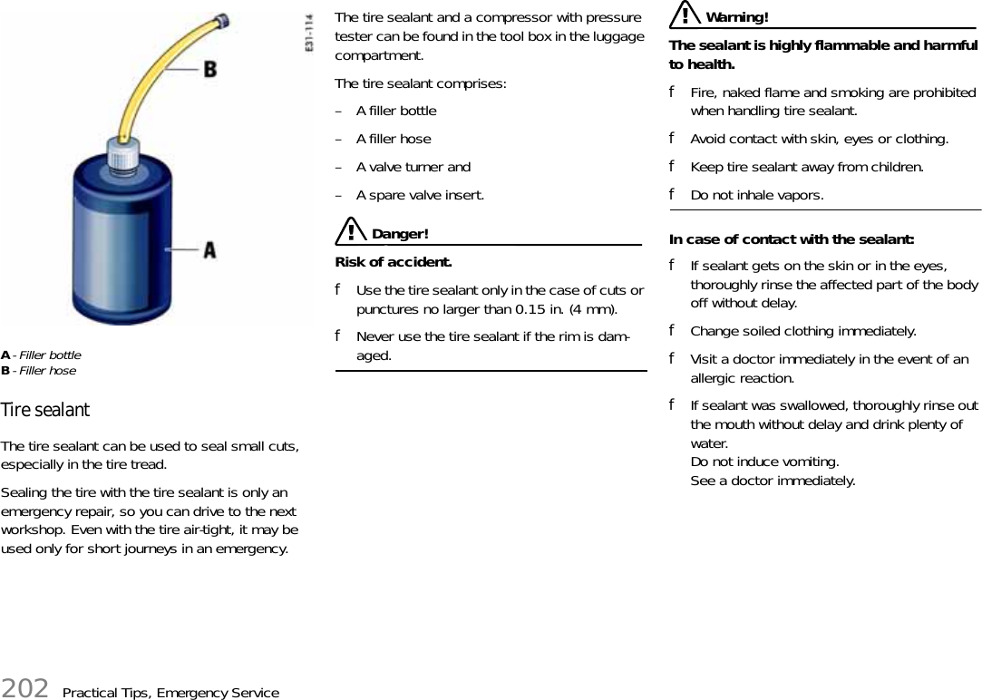 202 Practical Tips, Emergency ServiceA- Filler bottleB- Filler hoseTire sealantThe tire sealant can be used to seal small cuts, especially in the tire tread.Sealing the tire with the tire sealant is only an emergency repair, so you can drive to the next workshop. Even with the tire air-tight, it may be used only for short journeys in an emergency.The tire sealant and a compressor with pressure tester can be found in the tool box in the luggage compartment.The tire sealant comprises: – A filler bottle– A filler hose– A valve turner and– A spare valve insert. Danger!Risk of accident.fUse the tire sealant only in the case of cuts or punctures no larger than 0.15 in. (4 mm).fNever use the tire sealant if the rim is dam-aged. Warning!The sealant is highly flammable and harmful to health.fFire, naked flame and smoking are prohibited when handling tire sealant.fAvoid contact with skin, eyes or clothing.fKeep tire sealant away from children.fDo not inhale vapors.In case of contact with the sealant:fIf sealant gets on the skin or in the eyes, thoroughly rinse the affected part of the body off without delay.fChange soiled clothing immediately.fVisit a doctor immediately in the event of an allergic reaction.fIf sealant was swallowed, thoroughly rinse out the mouth without delay and drink plenty of water.Do not induce vomiting.See a doctor immediately.