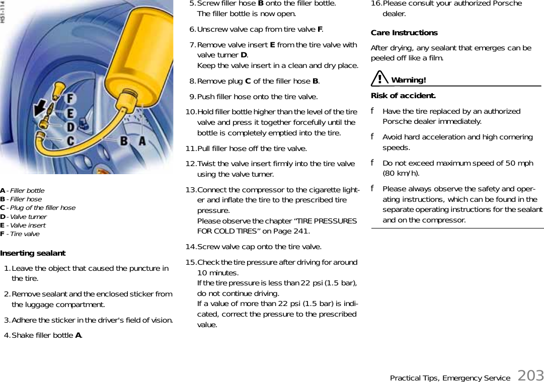 Practical Tips, Emergency Service 203A- Filler bottleB- Filler hoseC- Plug of the filler hoseD-Valve turnerE-Valve insertF- Tire valveInserting sealant1.Leave the object that caused the puncture in the tire.2.Remove sealant and the enclosed sticker from the luggage compartment.3.Adhere the sticker in the driver&apos;s field of vision.4.Shake filler bottle A.5.Screw filler hose B onto the filler bottle.The filler bottle is now open.6.Unscrew valve cap from tire valve F.7.Remove valve insert E from the tire valve with valve turner D.Keep the valve insert in a clean and dry place.8.Remove plug C of the filler hose B.9.Push filler hose onto the tire valve.10.Hold filler bottle higher than the level of the tire valve and press it together forcefully until the bottle is completely emptied into the tire.11.Pull filler hose off the tire valve.12.Twist the valve insert firmly into the tire valve using the valve turner.13.Connect the compressor to the cigarette light-er and inflate the tire to the prescribed tire pressure.Please observe the chapter “TIRE PRESSURES FOR COLD TIRES” on Page 241.14.Screw valve cap onto the tire valve.15.Check the tire pressure after driving for around 10 minutes.If the tire pressure is less than 22 psi (1.5 bar), do not continue driving.If a value of more than 22 psi (1.5 bar) is indi-cated, correct the pressure to the prescribed value.16.Please consult your authorized Porsche dealer.Care InstructionsAfter drying, any sealant that emerges can be peeled off like a film. Warning!Risk of accident.fHave the tire replaced by an authorized Porsche dealer immediately.fAvoid hard acceleration and high cornering speeds.fDo not exceed maximum speed of 50 mph (80 km/h).fPlease always observe the safety and oper-ating instructions, which can be found in the separate operating instructions for the sealant and on the compressor.