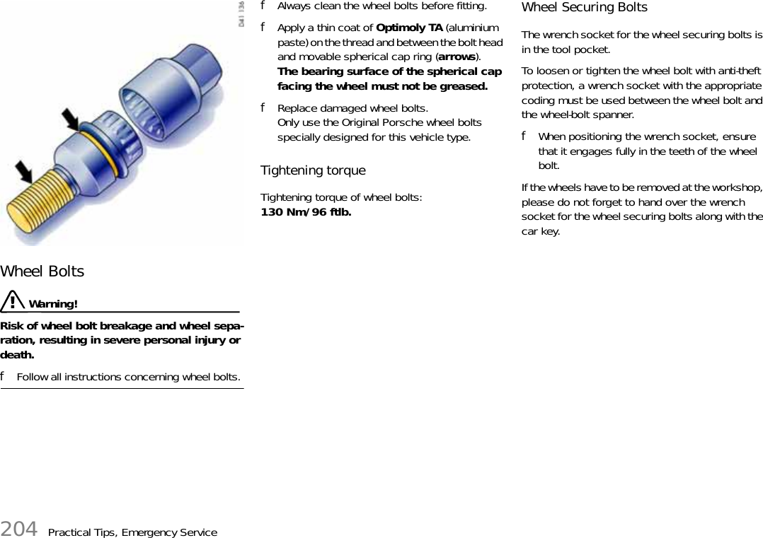 204 Practical Tips, Emergency ServiceWheel Bolts  Warning!Risk of wheel bolt breakage and wheel sepa-ration, resulting in severe personal injury or death. fFollow all instructions concerning wheel bolts. fAlways clean the wheel bolts before fitting. fApply a thin coat of Optimoly TA (aluminium paste) on the thread and between the bolt head and movable spherical cap ring (arrows).The bearing surface of the spherical cap facing the wheel must not be greased. fReplace damaged wheel bolts.Only use the Original Porsche wheel bolts specially designed for this vehicle type. Tightening torque Tightening torque of wheel bolts: 130 Nm/96 ftlb. Wheel Securing Bolts The wrench socket for the wheel securing bolts is in the tool pocket. To loosen or tighten the wheel bolt with anti-theft protection, a wrench socket with the appropriate coding must be used between the wheel bolt and the wheel-bolt spanner. fWhen positioning the wrench socket, ensure that it engages fully in the teeth of the wheel bolt.If the wheels have to be removed at the workshop, please do not forget to hand over the wrench socket for the wheel securing bolts along with the car key. 