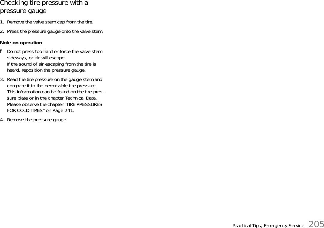 Practical Tips, Emergency Service 205Checking tire pressure with a pressure gauge1. Remove the valve stem cap from the tire.2. Press the pressure gauge onto the valve stem.Note on operationfDo not press too hard or force the valve stem sideways, or air will escape.If the sound of air escaping from the tire is heard, reposition the pressure gauge.3. Read the tire pressure on the gauge stem and compare it to the permissble tire pressure.This information can be found on the tire pres-sure plate or in the chapter Technical Data.Please observe the chapter “TIRE PRESSURES FOR COLD TIRES” on Page 241.4. Remove the pressure gauge.