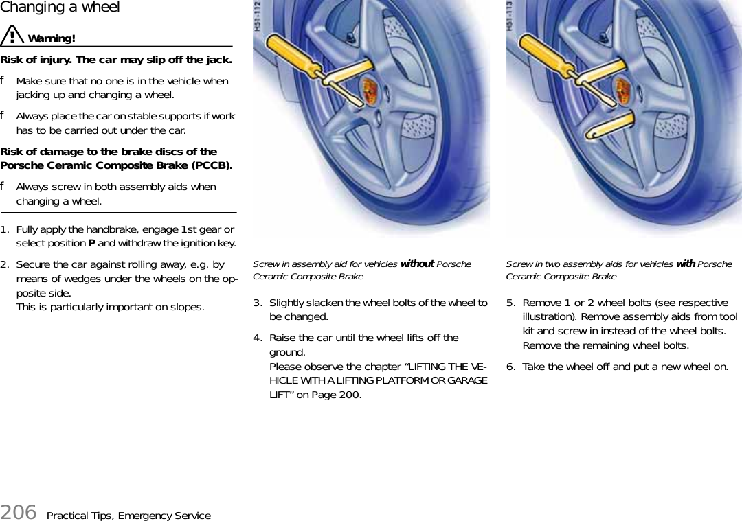 206 Practical Tips, Emergency ServiceChanging a wheel Warning!Risk of injury. The car may slip off the jack.fMake sure that no one is in the vehicle when jacking up and changing a wheel.fAlways place the car on stable supports if work has to be carried out under the car.Risk of damage to the brake discs of the Porsche Ceramic Composite Brake (PCCB).fAlways screw in both assembly aids when changing a wheel.1. Fully apply the handbrake, engage 1st gear or select position P and withdraw the ignition key.2. Secure the car against rolling away, e.g. by means of wedges under the wheels on the op-posite side.This is particularly important on slopes.Screw in assembly aid for vehicles without Porsche Ceramic Composite Brake3. Slightly slacken the wheel bolts of the wheel to be changed.4. Raise the car until the wheel lifts off the ground.Please observe the chapter “LIFTING THE VE-HICLE WITH A LIFTING PLATFORM OR GARAGE LIFT” on Page 200.Screw in two assembly aids for vehicles with Porsche Ceramic Composite Brake5. Remove 1 or 2 wheel bolts (see respective illustration). Remove assembly aids from tool kit and screw in instead of the wheel bolts.Remove the remaining wheel bolts.6. Take the wheel off and put a new wheel on.