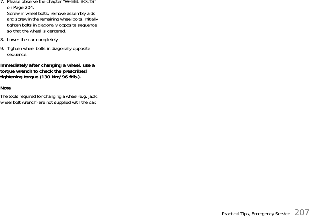 Practical Tips, Emergency Service 2077. Please observe the chapter “WHEEL BOLTS” on Page 204.Screw in wheel bolts; remove assembly aids and screw in the remaining wheel bolts. Initially tighten bolts in diagonally opposite sequence so that the wheel is centered.8. Lower the car completely.9. Tighten wheel bolts in diagonally opposite sequence.Immediately after changing a wheel, use a torque wrench to check the prescribed tightening torque (130 Nm/96 ftlb.).NoteThe tools required for changing a wheel (e.g. jack, wheel bolt wrench) are not supplied with the car.