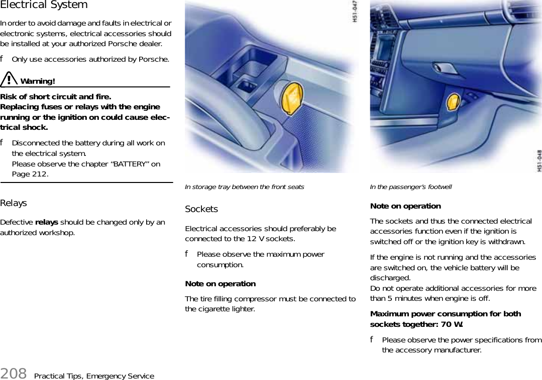 208 Practical Tips, Emergency ServiceElectrical System In order to avoid damage and faults in electrical or electronic systems, electrical accessories should be installed at your authorized Porsche dealer. fOnly use accessories authorized by Porsche.  Warning!Risk of short circuit and fire.Replacing fuses or relays with the engine running or the ignition on could cause elec-trical shock. fDisconnected the battery during all work on the electrical system.Please observe the chapter “BATTERY” on Page 212.Relays Defective relays should be changed only by an authorized workshop. In storage tray between the front seatsSocketsElectrical accessories should preferably be connected to the 12 V sockets.fPlease observe the maximum power consumption.Note on operationThe tire filling compressor must be connected to the cigarette lighter.In the passenger’s footwellNote on operationThe sockets and thus the connected electrical accessories function even if the ignition is switched off or the ignition key is withdrawn.If the engine is not running and the accessories are switched on, the vehicle battery will be discharged.Do not operate additional accessories for more than 5 minutes when engine is off.Maximum power consumption for both sockets together: 70 W.fPlease observe the power specifications from the accessory manufacturer.