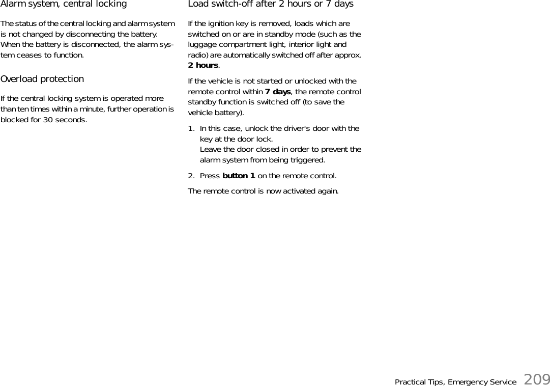 Practical Tips, Emergency Service 209Alarm system, central locking The status of the central locking and alarm system is not changed by disconnecting the battery.When the battery is disconnected, the alarm sys-tem ceases to function. Overload protection If the central locking system is operated more than ten times within a minute, further operation is blocked for 30 seconds. Load switch-off after 2 hours or 7 daysIf the ignition key is removed, loads which are switched on or are in standby mode (such as the luggage compartment light, interior light and radio) are automatically switched off after approx. 2hours.If the vehicle is not started or unlocked with the remote control within 7days, the remote control standby function is switched off (to save the vehicle battery).1. In this case, unlock the driver&apos;s door with the key at the door lock.Leave the door closed in order to prevent the alarm system from being triggered.2. Press button 1 on the remote control.The remote control is now activated again.