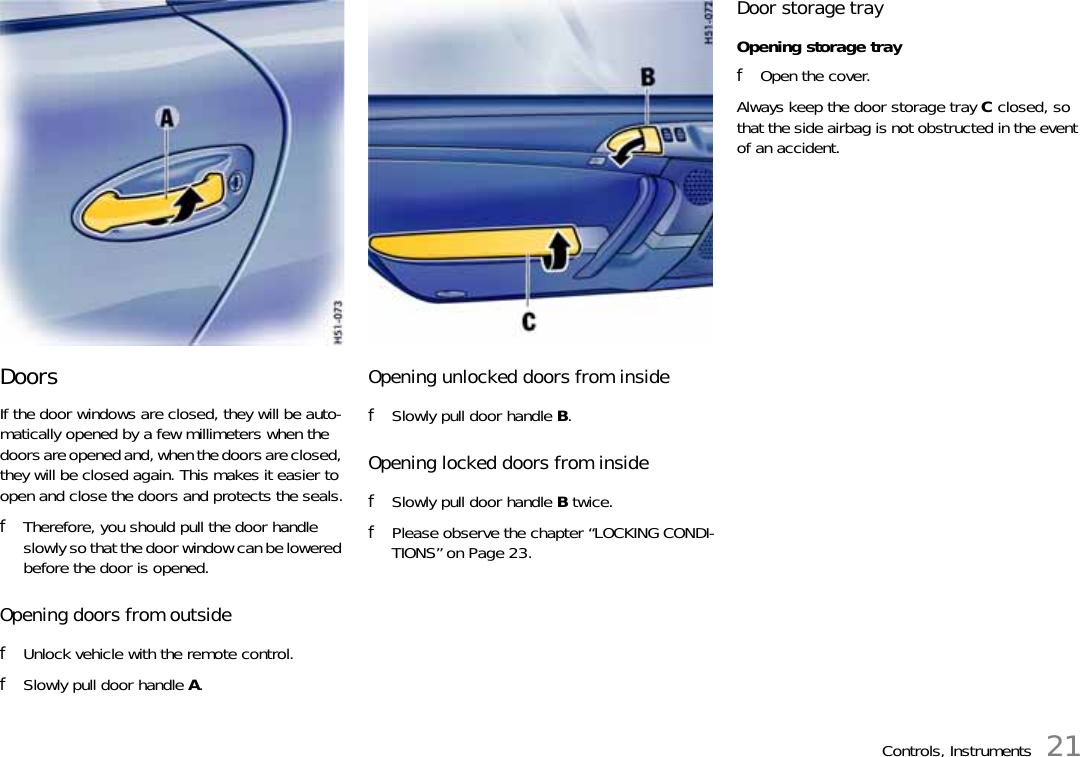 Controls, Instruments 21Doors If the door windows are closed, they will be auto-matically opened by a few millimeters when the doors are opened and, when the doors are closed, they will be closed again. This makes it easier to open and close the doors and protects the seals.fTherefore, you should pull the door handle slowly so that the door window can be lowered before the door is opened.Opening doors from outside fUnlock vehicle with the remote control.fSlowly pull door handle A. Opening unlocked doors from inside fSlowly pull door handle B. Opening locked doors from inside fSlowly pull door handle B twice.fPlease observe the chapter “LOCKING CONDI-TIONS” on Page 23.Door storage trayOpening storage trayfOpen the cover.Always keep the door storage tray C closed, so that the side airbag is not obstructed in the event of an accident. 