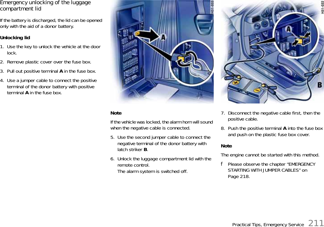 Practical Tips, Emergency Service 211Emergency unlocking of the luggage compartment lidIf the battery is discharged, the lid can be opened only with the aid of a donor battery. Unlocking lid 1. Use the key to unlock the vehicle at the door lock.2. Remove plastic cover over the fuse box. 3. Pull out positive terminal A in the fuse box. 4. Use a jumper cable to connect the positive terminal of the donor battery with positive terminal A in the fuse box. NoteIf the vehicle was locked, the alarm horn will sound when the negative cable is connected. 5. Use the second jumper cable to connect the negative terminal of the donor battery with latch striker B.6. Unlock the luggage compartment lid with the remote control.The alarm system is switched off.7. Disconnect the negative cable first, then the positive cable.8. Push the positive terminal A into the fuse box and push on the plastic fuse box cover. NoteThe engine cannot be started with this method.fPlease observe the chapter “EMERGENCY STARTING WITH JUMPER CABLES” on Page 218.