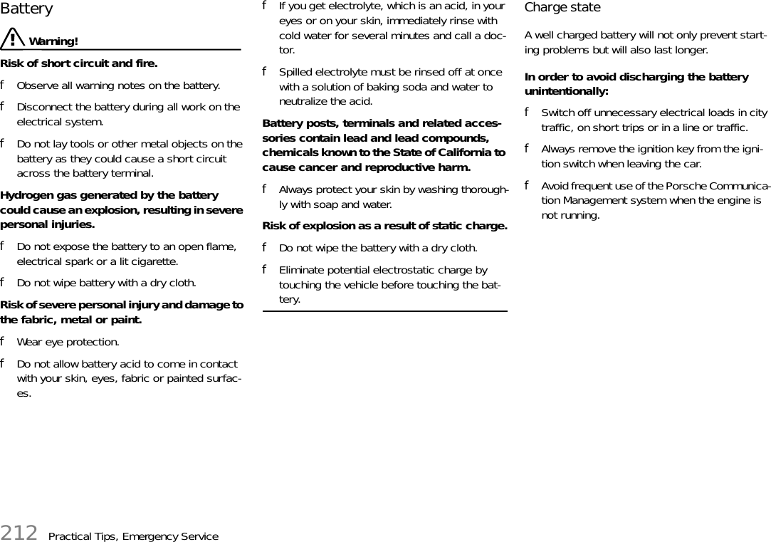 212 Practical Tips, Emergency ServiceBattery  Warning!Risk of short circuit and fire. fObserve all warning notes on the battery. fDisconnect the battery during all work on the electrical system. fDo not lay tools or other metal objects on the battery as they could cause a short circuit across the battery terminal.Hydrogen gas generated by the battery could cause an explosion, resulting in severe personal injuries. fDo not expose the battery to an open flame, electrical spark or a lit cigarette.fDo not wipe battery with a dry cloth.Risk of severe personal injury and damage to the fabric, metal or paint. fWear eye protection. fDo not allow battery acid to come in contact with your skin, eyes, fabric or painted surfac-es. fIf you get electrolyte, which is an acid, in your eyes or on your skin, immediately rinse with cold water for several minutes and call a doc-tor. fSpilled electrolyte must be rinsed off at once with a solution of baking soda and water to neutralize the acid.Battery posts, terminals and related acces-sories contain lead and lead compounds, chemicals known to the State of California to cause cancer and reproductive harm. fAlways protect your skin by washing thorough-ly with soap and water.Risk of explosion as a result of static charge.fDo not wipe the battery with a dry cloth.fEliminate potential electrostatic charge by touching the vehicle before touching the bat-tery.Charge state A well charged battery will not only prevent start-ing problems but will also last longer. In order to avoid discharging the battery unintentionally: fSwitch off unnecessary electrical loads in city traffic, on short trips or in a line or traffic.fAlways remove the ignition key from the igni-tion switch when leaving the car. fAvoid frequent use of the Porsche Communica-tion Management system when the engine is not running.