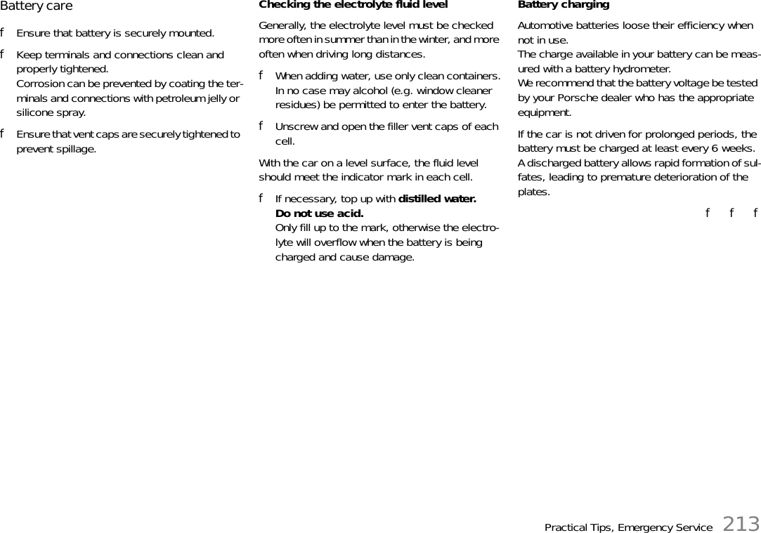 Practical Tips, Emergency Service 213Battery care fEnsure that battery is securely mounted. fKeep terminals and connections clean and properly tightened. Corrosion can be prevented by coating the ter-minals and connections with petroleum jelly or silicone spray. fEnsure that vent caps are securely tightened to prevent spillage. Checking the electrolyte fluid level Generally, the electrolyte level must be checked more often in summer than in the winter, and more often when driving long distances. fWhen adding water, use only clean containers.In no case may alcohol (e.g. window cleaner residues) be permitted to enter the battery. fUnscrew and open the filler vent caps of each cell.With the car on a level surface, the fluid level should meet the indicator mark in each cell. fIf necessary, top up with distilled water.Do not use acid.Only fill up to the mark, otherwise the electro-lyte will overflow when the battery is being charged and cause damage. Battery charging Automotive batteries loose their efficiency when not in use. The charge available in your battery can be meas-ured with a battery hydrometer. We recommend that the battery voltage be tested by your Porsche dealer who has the appropriate equipment. If the car is not driven for prolonged periods, the battery must be charged at least every 6 weeks. A discharged battery allows rapid formation of sul-fates, leading to premature deterioration of the plates. f   f   f
