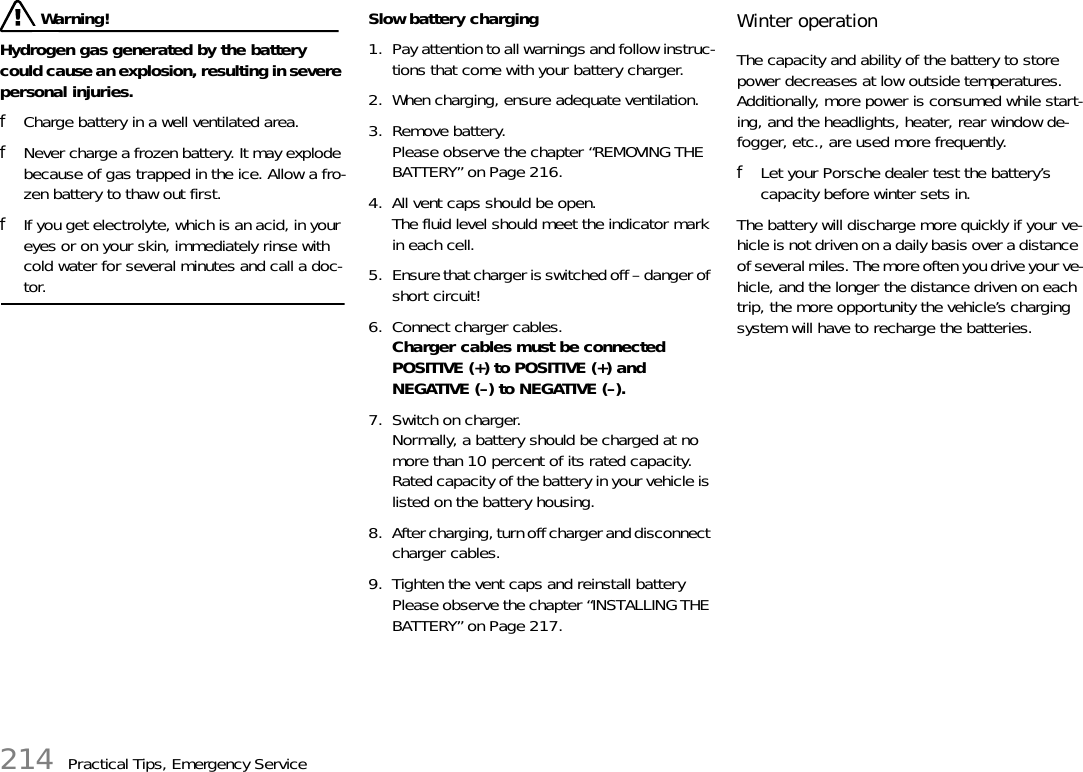 214 Practical Tips, Emergency Service Warning!Hydrogen gas generated by the battery could cause an explosion, resulting in severe personal injuries. fCharge battery in a well ventilated area. fNever charge a frozen battery. It may explode because of gas trapped in the ice. Allow a fro-zen battery to thaw out first. fIf you get electrolyte, which is an acid, in your eyes or on your skin, immediately rinse with cold water for several minutes and call a doc-tor. Slow battery charging 1. Pay attention to all warnings and follow instruc-tions that come with your battery charger. 2. When charging, ensure adequate ventilation. 3. Remove battery.Please observe the chapter “REMOVING THE BATTERY” on Page 216.4. All vent caps should be open.The fluid level should meet the indicator mark in each cell. 5. Ensure that charger is switched off – danger of short circuit! 6. Connect charger cables.Charger cables must be connected POSITIVE (+) to POSITIVE (+) and NEGATIVE (–) to NEGATIVE (–). 7. Switch on charger.Normally, a battery should be charged at no more than 10 percent of its rated capacity. Rated capacity of the battery in your vehicle is listed on the battery housing. 8. After charging, turn off charger and disconnect charger cables. 9. Tighten the vent caps and reinstall battery Please observe the chapter “INSTALLING THE BATTERY” on Page 217. Winter operation The capacity and ability of the battery to store power decreases at low outside temperatures.Additionally, more power is consumed while start-ing, and the headlights, heater, rear window de-fogger, etc., are used more frequently. fLet your Porsche dealer test the battery’s capacity before winter sets in. The battery will discharge more quickly if your ve-hicle is not driven on a daily basis over a distance of several miles. The more often you drive your ve-hicle, and the longer the distance driven on each trip, the more opportunity the vehicle’s charging system will have to recharge the batteries.