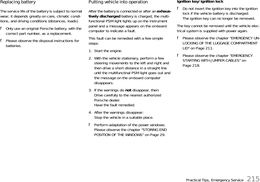 Practical Tips, Emergency Service 215Replacing battery The service life of the battery is subject to normal wear; it depends greatly on care, climatic condi-tions, and driving conditions (distances, loads). fOnly use an original Porsche battery, with the correct part number, as a replacement. fPlease observe the disposal instructions for batteries.Putting vehicle into operationAfter the battery is connected or after an exhaus-tively discharged battery is charged, the multi-functional PSM light lights up on the instrument panel and a message appears on the on-board computer to indicate a fault. This fault can be remedied with a few simple steps:1. Start the engine.2. With the vehicle stationary, perform a few steering movements to the left and right and then drive a short distance in a straight line until the multifunctinal PSM light goes out and the message on the on-board computer disappears.3. If the warnings do not disappear, then:Drive carefully to the nearest authorized Porsche dealer.Have the fault remedied.4. After the warnings disappear:Stop the vehicle in a suitable place. fPerform adaptation of the power windows:Please observe the chapter “STORING END POSITION OF THE WINDOWS” on Page 29.Ignition key/ignition lockfDo not insert the ignition key into the ignition lock if the vehicle battery is discharged.The ignition key can no longer be removed.The key cannot be removed until the vehicle elec-trical system is supplied with power again.fPlease observe the chapter “EMERGENCY UN-LOCKING OF THE LUGGAGE COMPARTMENT LID” on Page 211.fPlease observe the chapter “EMERGENCY STARTING WITH JUMPER CABLES” on Page 218.