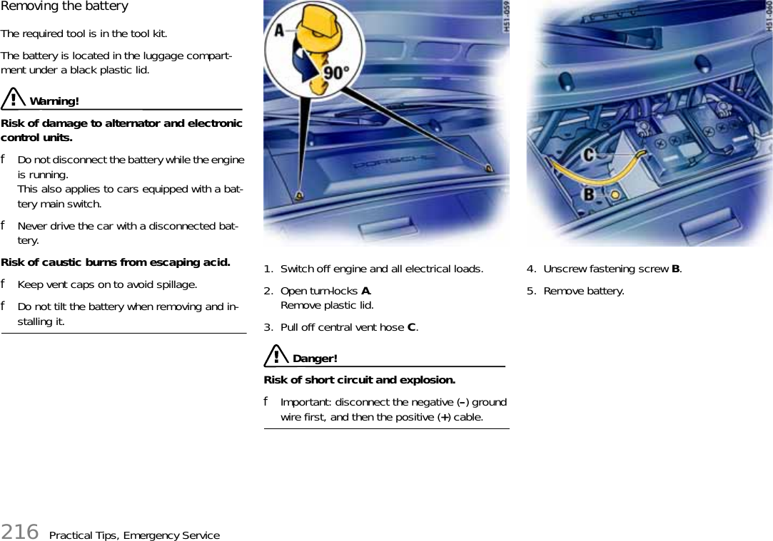 216 Practical Tips, Emergency ServiceRemoving the battery The required tool is in the tool kit. The battery is located in the luggage compart-ment under a black plastic lid.  Warning!Risk of damage to alternator and electronic control units. fDo not disconnect the battery while the engine is running. This also applies to cars equipped with a bat-tery main switch. fNever drive the car with a disconnected bat-tery.Risk of caustic burns from escaping acid. fKeep vent caps on to avoid spillage. fDo not tilt the battery when removing and in-stalling it. 1. Switch off engine and all electrical loads. 2. Open turn-locks A.Remove plastic lid. 3. Pull off central vent hose C.  Danger!Risk of short circuit and explosion.fImportant: disconnect the negative (–) ground wire first, and then the positive (+) cable.4. Unscrew fastening screw B. 5. Remove battery. 