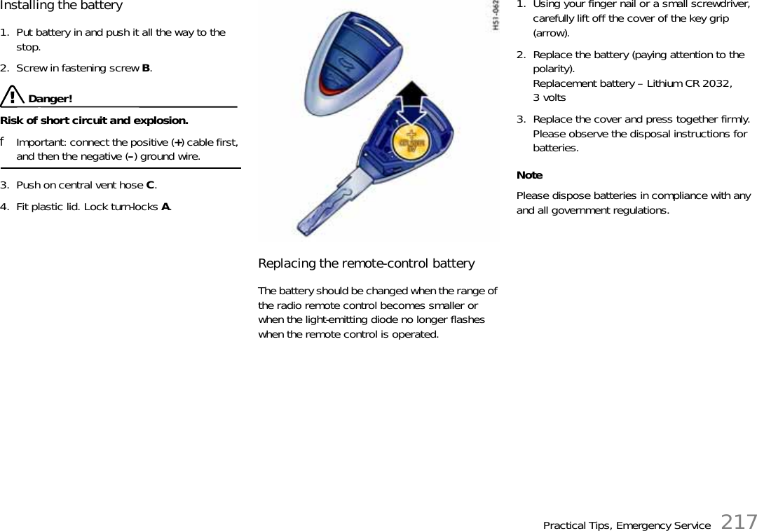 Practical Tips, Emergency Service 217Installing the battery 1. Put battery in and push it all the way to the stop. 2. Screw in fastening screw B.  Danger!Risk of short circuit and explosion.fImportant: connect the positive (+) cable first, and then the negative (–) ground wire.3. Push on central vent hose C. 4. Fit plastic lid. Lock turn-locks A. Replacing the remote-control battery The battery should be changed when the range of the radio remote control becomes smaller or when the light-emitting diode no longer flashes when the remote control is operated.1. Using your finger nail or a small screwdriver, carefully lift off the cover of the key grip (arrow).2. Replace the battery (paying attention to the polarity).Replacement battery – Lithium CR 2032, 3volts3. Replace the cover and press together firmly.Please observe the disposal instructions for batteries. NotePlease dispose batteries in compliance with any and all government regulations.